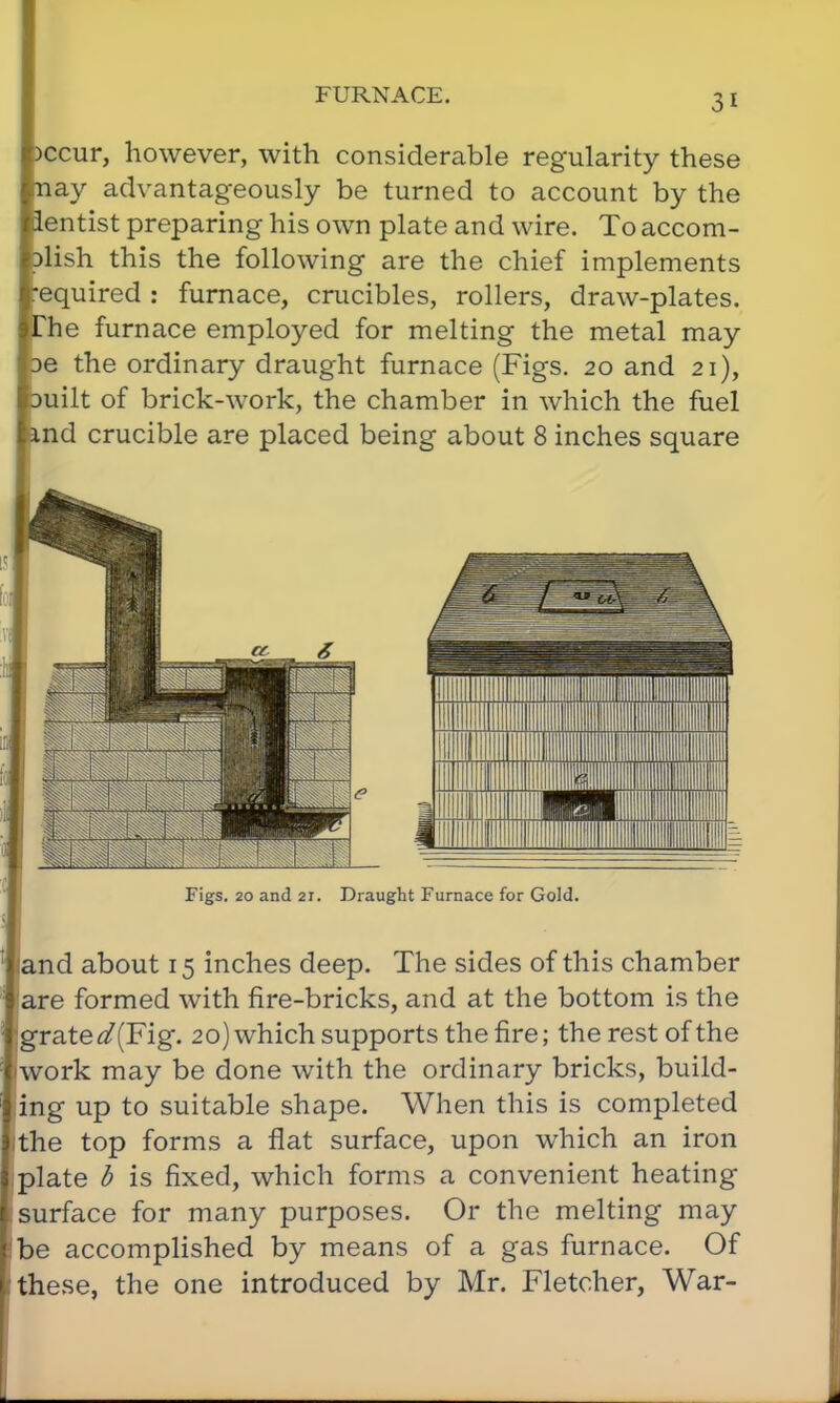 FURNACE. )ccur, however, with considerable regularity these nay advantageously be turned to account by the lentist preparing his own plate and wire. To accom- )lish this the following are the chief implements required : furnace, crucibles, rollers, draw-plates. The furnace employed for melting the metal may oe the ordinary draught furnace (Figs. 20 and 21), milt of brick-work, the chamber in which the fuel md crucible are placed being about 8 inches square Figs. 20 and 2i. Draught Furnace for Gold. and about 15 inches deep. The sides of this chamber are formed with fire-bricks, and at the bottom is the grate ^(Fig. 20) which supports the fire; the rest of the work may be done with the ordinary bricks, build- ing up to suitable shape. When this is completed the top forms a flat surface, upon which an iron plate b is fixed, which forms a convenient heating surface for many purposes. Or the melting may be accomplished by means of a gas furnace. Of these, the one introduced by Mr. Fletcher, War-