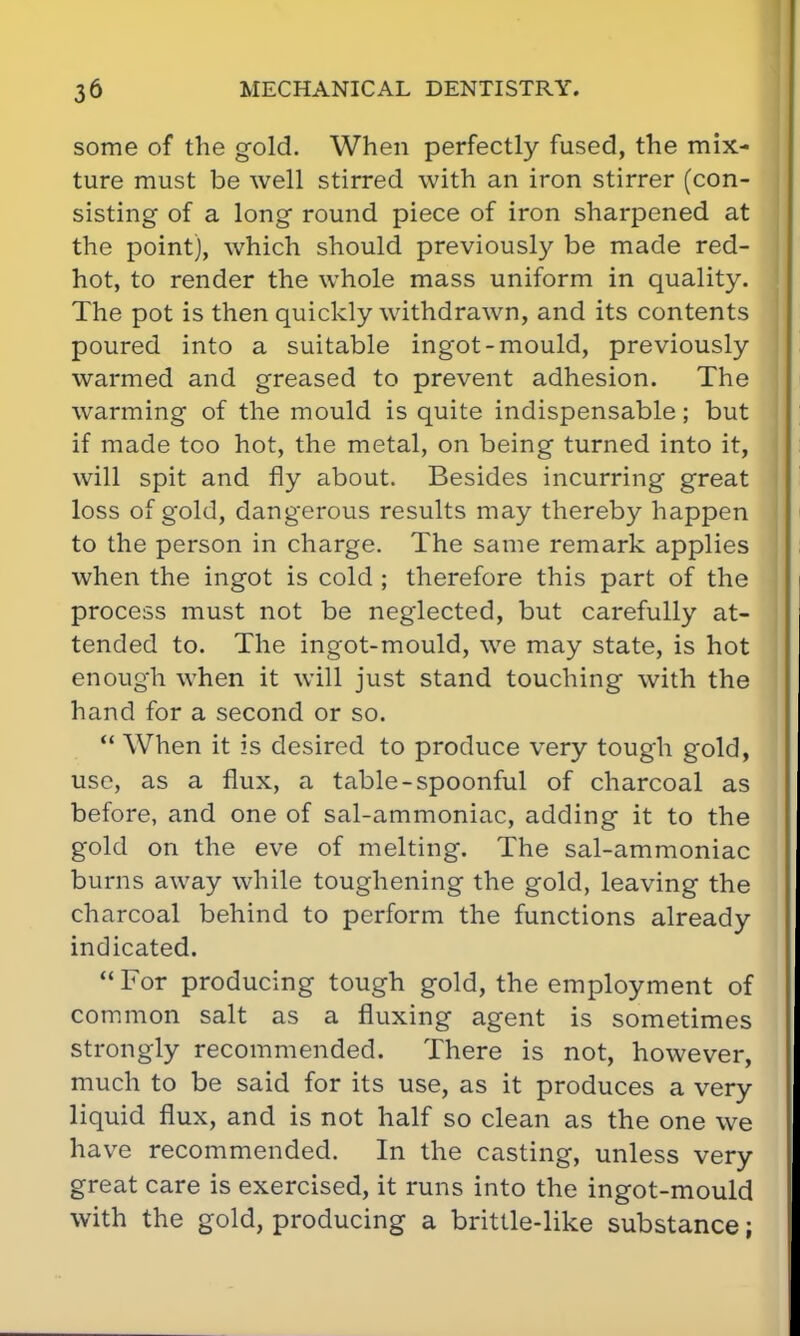 some of the gold. When perfectly fused, the mix- ture must be well stirred with an iron stirrer (con- sisting of a long round piece of iron sharpened at the point), which should previously be made red- hot, to render the whole mass uniform in quality. The pot is then quickly withdrawn, and its contents poured into a suitable ingot-mould, previously warmed and greased to prevent adhesion. The warming of the mould is quite indispensable; but if made too hot, the metal, on being turned into it, will spit and fly about. Besides incurring great loss of gold, dangerous results may thereby happen to the person in charge. The same remark applies when the ingot is cold ; therefore this part of the process must not be neglected, but carefully at- tended to. The ingot-mould, we may state, is hot enough when it will just stand touching with the hand for a second or so.  When it is desired to produce very tough gold, use, as a flux, a table-spoonful of charcoal as before, and one of sal-ammoniac, adding it to the gold on the eve of melting. The sal-ammoniac burns away while toughening the gold, leaving the charcoal behind to perform the functions already indicated. For producing tough gold, the employment of common salt as a fluxing agent is sometimes strongly recommended. There is not, however, much to be said for its use, as it produces a very liquid flux, and is not half so clean as the one we have recommended. In the casting, unless very great care is exercised, it runs into the ingot-mould with the gold, producing a brittle-like substance;