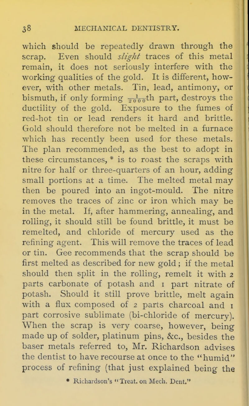 which should be repeatedly drawn through the scrap. Even should slight traces of this metal remain, it does not seriously interfere with the working qualities of the gold. It is different, how- ever, with other metals. Tin, lead, antimony, or bismuth, if only forming xoVotn part, destroys the ductility of the gold. Exposure to the fumes of red-hot tin or lead renders it hard and brittle. Gold should therefore not be melted in a furnace which has recently been used for these metals. The plan recommended, as the best to adopt in these circumstances, * is to roast the scraps with nitre for half or three-quarters of an hour, adding small portions at a time. The melted metal may then be poured into an ingot-mould. The nitre removes the traces of zinc or iron which may be in the metal. If, after hammering, annealing, and rolling, it should still be found brittle, it must be remelted, and chloride of mercury used as the refining agent. This will remove the traces of lead or tin. Gee recommends that the scrap should be first melted as described for new gold; if the metal should then split in the rolling, remelt it with 2 parts carbonate of potash and 1 part nitrate of potash. Should it still prove brittle, melt again with a flux composed of 2 parts charcoal and 1 part corrosive sublimate (bi-chloride of mercury). When the scrap is very coarse, however, being made up of solder, platinum pins, &c, besides the baser metals referred to, Mr. Richardson advises the dentist to have recourse at once to the humid process of refining (that just explained being the * Richardson's Treat, on Mech. Dent.