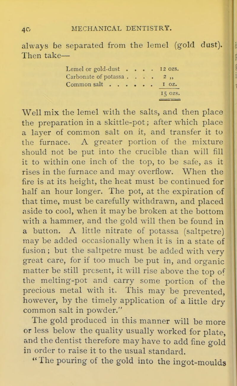 always be separated from the lemel (gold dust). Then take— Lemel or gold-dust .... 12 ozs. Carbonate of potassa .... 2 ,, Common salt ...... I oz. 15 ozs. Well mix the lemel with the salts, and then place the preparation in a skittle-pot; after which place a layer of common salt on it, and transfer it to the furnace. A greater portion of the mixture should not be put into the crucible than will fill it to within one inch of the top, to be safe, as it rises in the furnace and may overflow. When the fire is at its height, the heat must be continued for half an hour longer. The pot, at the expiration of that time, must be carefully withdrawn, and placed aside to cool, when it maybe broken at the bottom with a hammer, and the gold will then be found in a button. A little nitrate of potassa (saltpetre) may be added occasionally when it is in a state of fusion; but the saltpetre must be added with very great care, for if too much be put in, and organic matter be still present, it will rise above the top of the melting-pot and carry some portion of the precious metal with it. This may be prevented, however, by the timely application of a little dry common salt in pow^der. The gold produced in this manner will be more or less below the quality usually worked for plate, and the dentist therefore may have to add fine gold in order to raise it to the usual standard.  The pouring of the gold into the ingot-moulds