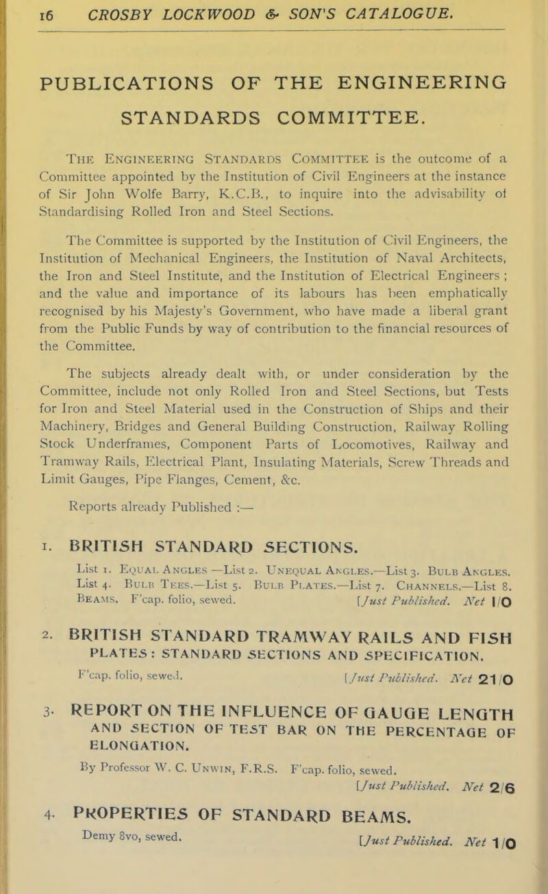 PUBLICATIONS OF THE ENGINEERING STANDARDS COMMITTEE. The Engineering Standards Committee is the outcome of a Committee appointed by the Institution of Civil Engineers at the instance of Sir John Wolfe Barry, K.C.B., to inquire into the advisability oi Standardising Rolled Iron and Steel Sections. The Committee is supported by the Institution of Civil Engineers, the Institution of Mechanical Engineers, the Institution of Naval Architects, the Iron and Steel Institute, and the Institution of Electrical Engineers ; and the value and importance of its labours has been emphatically recognised by his Majesty's Government, who have made a liberal grant from the Public Funds by way of contribution to the financial resources of the Committee. The subjects already dealt with, or under consideration by the Committee, include not only Rolled Iron and Steel Sections, but Tests for Iron and Steel Material used in the Construction of Ships and their Machinery, Bridges and General Building Construction, Railway Rolling Stock Underframes, Component Parts of Locomotives, Railway and Tramway Rails, Electrical Plant, Insulating Materials, Screw Threads and Limit Gauges, Pipe Flanges, Cement, &c. Reports already Published :— r. BRITISH STANDARD SECTIONS. List i. Equal Angles —List 2. Unequal Angles.—Lists. Bui.b Angles. List 4. Bulb Tees.—List 5. Bulb Plates.—List 7. Channels.—List 8. Beams. F'cap. folio, sewed. [Just Published. Net I/O 2. BRITISH STANDARD TRAMWAY RAILS AND FISH PLATES: STANDARD SECTIONS AND SPECIFICATION. F'cap. folio, sewed. \ Just Published. AW 21 O 3- REPORT ON THE INFLUENCE OF GAUGE LENGTH AND SECTION OF TEST BAR ON THE PERCENTAGE OF ELONGATION. By Professor W. C. Unwin, F.R.S. F'cap. folio, sewed. [Just Published. Net 2/6 4 PROPERTIES OF STANDARD BEAMS. Demy 8vo, sewed. [Just polished. Net 1 /Q