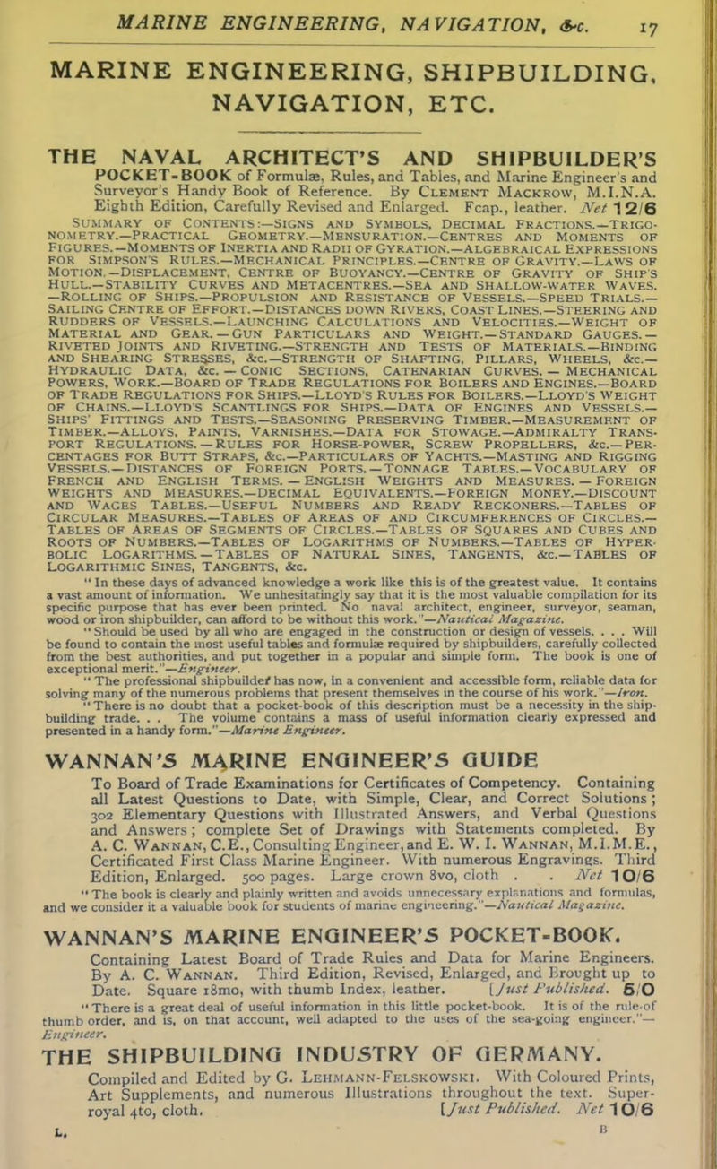 MARINE ENGINEERING, NAVIGATION, MARINE ENGINEERING, SHIPBUILDING, NAVIGATION, ETC. THE NAVAL ARCHITECT'S AND SHIPBUILDER'S POCKET-BOOK of Formulae, Rules, and Tables, and Marine Engineer s and Surveyor's Handy Book of Reference. By Clement Mackrow, M.I.N.A. Eighth Edition, Carefully Revised and Enlarged. Fcap., leather. Net 12/6 Summary of Contents :—signs and Symbols, Decimal Fractions.—Trigo- nometry.—Practical Geometry.—Mensuration.—Centres and Moments of Figures.—Moments of Inertia and Radii of Gyration.—algebraical Expressions for Simpsons rules.—Mechanical principles.—centre of Gravity.—Laws of Motion —Displacement. Centre of Buoyancy.—Centre of Gravity of Ships Hull.—Stability curves and Metacentres.—Sea and Shallow-water Waves. —Rolling of Ships.—Propulsion and Resistance of Vessels.—Speed Trials.— Sailing Centre of Effort.—Distances down Rivers, Coast Lines.—Steering and Rudders of Vessels.—Launching Calculations and Velocities.—Weight of Material and Gear.— Gun Particulars and weight.—standard Gauges.— Riveted Joints and Riveting.—Strength and Tests of Materials.—Binding and shearing stresses, ac—strength of shafting, pillars, wheels, stc — Hydraulic Data, &c. — Conic Sections, Catenarian Curves. — Mechanical Powers, work.—Board of Trade Regulations for Boilers and engines.—Board of Trade Regulations for Ships.—Lloyd's Rules for boilers.—Lloyd's weight of Chains.—Lloyds Scantlings for Ships.—Data of Engines and Vessels.— Ships' Fittings and Tests.—Seasoning Preserving Timber.—Measurement of Timber.—Alloys, Paints, Varnishes.—Data for Stowage.—Admiralty Trans- port Regulations.— Rules for Horse-power, Screw propellers, &c—per- centages for Butt Straps, &c—Particulars of Yachts.—Masting and rigging vessels.—Distances of Foreign Ports.— Tonnage Tables.—Vocabulary of French and English Terms. — English Weights and Measures. — Foreign weights and Measures.—Decimal Equivalents.—Foreign Money.—Discount and Wages Tables.—Useful Numbers and Ready Reckoners.—Tables of Circular Measures.—Tables of areas of and Circumferences of Circles.— Tables of areas of Segments of Circles.—Tables of Squares and Cubes and Roots of Numbers.—Tables of Logarithms of Numbers.—Tables of Hyper- bolic Logarithms.—Tables of Natural Sines, Tangents, &c—Tables of Logarithmic Sines, Tangents, &c. 11 In these days of advanced knowledge a work like this is of the greatest value. It contains a vast amount of information. We unhesitatingly say that it is the most valuable compilation for its specific purpose that has ever been printed. No naval architect, engineer, surveyor, seaman, wood or iron shipbuilder, can afford to be without this work.—Nautical Magazine. 11 Should be used by all who are engaged in the construction or design of vessels. . . . Will be found to contain the most useful tables and formulae required by shipbuilders, carefully collected from the best authorities, and put together in a popular and simple form. The book is one of exceptional merit.—Engineer.  The professional shipbuilder^ has now, in a convenient and accessible form, reliable data for solving many of the numerous problems that present themselves in the course of his work. —Iron. There is no doubt that a pocket-book of this description must be a necessity in the ship- building trade. . . The volume contains a mass of useful information clearly expressed and presented in a handy form.—Marine Engineer. WANNAN'S MARINE ENGINEER'S GUIDE To Board of Trade Examinations for Certificates of Competency. Containing all Latest Questions to Date, with Simple, Clear, and Correct Solutions ; 302 Elementary Questions with Illustrated Answers, and Verbal Questions and Answers ; complete Set of Drawings with Statements completed. By A. C. Wannan, C.E., Consulting Engineer,and E. W. L Wannan, M.I.M.E., Certificated First Class Marine Engineer. With numerous Engravines. Third Edition, Enlarged. 500 pages. Large crown 8vo, cloth . . Net 10/6  The book is clearly and plainly written and avoids unnecessary explanations and formulas, and we consider it a valuable book for students of marine engineering.—Nautical Magazine. WANNAN'S MARINE ENGINEER'S POCKET-BOOK. Containing Latest Board of Trade Ruies and Data for Marine Engineers. By A. C. Wannan. Third Edition, Revised, Enlarged, and Brought up to Date. Square i8mo, with thumb Index, leather. [Just Published. 5/0 There is a great deal of useful information in this little pocket-book. It is of the rule of thumb order, and is, on that account, well adapted to the uses of the sea-going engineer.— Engineer. THE SHIPBUILDING INDUSTRY OF GERMANY. Compiled and Edited by G. Lehmann-Felskowski. With Coloured Prints, Art Supplements, and numerous Illustrations throughout the text. Super- royal 4to, cloth. [Just Published. Net 1Q/6