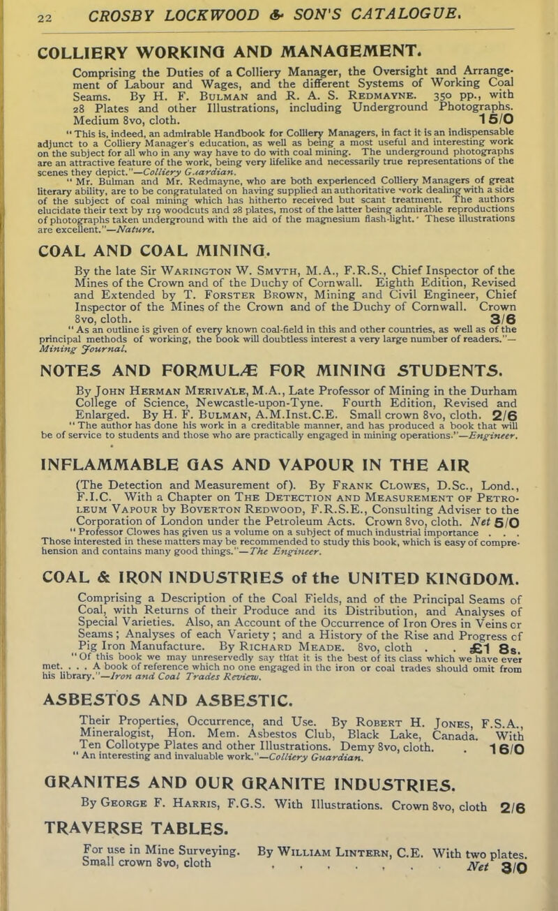 COLLIERY WORKING AND MANAGEMENT. Comprising the Duties of a Colliery Manager, the Oversight and Arrange- ment of Labour and Wages, and the different Systems of Working Coal Seams. By H. F. Bulman and R. A. S. Redmayne. 350 pp., with 28 Plates and other Illustrations, including Underground Photographs. Medium 8vo, cloth. 1 5/0  This is, indeed, an admirable Handbook for Colliery Managers, in fact it is an indispensable adjunct to a Colliery Manager's education, as well as being a most useful and interesting work on the subject for all who in any way have to do with coal mining. The underground photographs are an attractive feature of the work, being very lifelike and necessarily true representations of the scenes they depict.—Colliery G.iardian.  Mr. Bulman and Mr. Redmayne, who are both experienced Colliery Managers of great literary ability, are to be congratulated on having supplied an authoritative -vork dealing with a side of the subject of coal mining which has hitherto received but scant treatment. The authors elucidate their text by 119 woodcuts and 28 plates, most of the latter being admirable reproductions of photographs taken underground with the aid of the magnesium flash-light.' These illustrations are excellent.—Nature. COAL AND COAL MINING. By the late Sir Warington W. Smyth, M.A., F.R.S., Chief Inspector of the Mines of the Crown and of the Duchy of Cornwall. Eighth Edition, Revised and Extended by T. Forster Brown, Mining and Civil Engineer, Chief Inspector of the Mines of the Crown and of the Duchy of Cornwall. Crown 8vo, cloth. 3/6  As an outline is given of every known coal-field in this and other countries, as well as of the principal methods of working, the book will doubtless interest a very large number of readers.— Mining Journal. NOTES AND FORMUL/E FOR MINING STUDENTS. By John Herman Merivale, M.A., Late Professor of Mining in the Durham College of Science, Newcastle-upon-Tyne. Fourth Edition, Revised and Enlarged. By H. F. Bulman, A.M.Inst.C.E. Small crown 8vo, cloth. 2/6 The author has done his work in a creditable manner, and has produced a book that will be of service to students and those who are practically engaged in mining operations.—Engineer. INFLAMMABLE GAS AND VAPOUR IN THE AIR (The Detection and Measurement of). By Frank Clowes, D.Sc, Lond., F.I.C. With a Chapter on The Detection and Measurement of Petro- leum Vapour by Boverton Redwood, F.R.S.E., Consulting Adviser to the Corporation of London under the Petroleum Acts. Crown 8vo, cloth. Net 5/0  Professor Clowes has given us a volume on a subject of much industrial importance . . . Those interested in these matters may be recommended to study this book, which is easy of compre- hension and contains many good things.—The Engineer. COAL & IRON INDUSTRIES of the UNITED KINGDOM. Comprising a Description of the Coal Fields, and of the Principal Seams of Coal, with Returns of their Produce and its Distribution, and Analyses of Special Varieties. Also, an Account of the Occurrence of Iron Ores in Veins or Seams ; Analyses of each Variety ; and a History of the Rise and Progress cf Pig Iron Manufacture. By Richard Meade. 8vo, cloth . . £1 8s. Of this book we may unreservedly say that it is the best of its class which we have ever met. ... A book of reference which no one engaged in the iron or coal trades should omit from his library.—Iron and Coal Trades Review. ASBESTOS AND ASBESTIC. Their Properties, Occurrence, and Use. By Robert H. Jones, F S A Mineralogist, Hon. Mem. Asbestos Club, Black Lake, Canada. With Ten Collotype Plates and other Illustrations. Demy 8vo, cloth. . ISO  An interesting and invaluable work.—Colliery Guardian. ' GRANITES AND OUR GRANITE INDUSTRIES. By George F. Harris, F.G.S. With Illustrations. Crown 8vo, cloth 2/6 TRAVERSE TABLES. For use in Mine Surveying. By William Lintern, C.E. With two plates. Small crown 8vo, cloth , jyet q/q