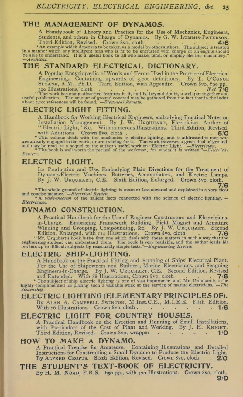 THE MANAGEMENT OF DYNAM05. A Handybook of Theory and Practice for the Use of Mechanics, Engineers, Students, and others in Charge of Dynamos. By G. W. Lummis-Paterson. Third Edition, Revised. Crown 8vo, cloth 4/6 An example which deserves to be taken as a model by other authors. The subject is treated In a manner which any intelligent man who is fit to be entrusted with charge of an engine should be able to understand. It is a useful book to all who make, tend, or employ electric machinery. —Architect. THE STANDARD ELECTRICAL DICTIONARY. A Popular Encyclopaedia of Words and Terms Used in the Practice of Electrical Engineering. Containing upwards of 3,000 definitions, By T. O'Conor Sloane, A.M., Ph.D. Third Edition, with Appendix. Crown 8vo, 6qo pp., 300 Illustrations, cloth Net 7/6  The work has many attractive features In it, and Is, beyond doubt, a well put together and useful publication. The amount of ground covered may be gathered from the fact that in the index about 5,000 references will be found. '—Electrical Review. ELECTRIC LIGHT FITTING. A Handbook for Working Electrical Engineers, embodying Practical Notes on Installation Management. By J. W. Urquhart, Electrician, Author of  Electric Light, &c. With numerous Illustrations. Third Edition, Revised, with Additions Crown 8vo, cloth 5/0  This volume deals with the mechanics ot electric lighting, and is addressed to men who are already engaged in the work, or are training for it. The work traverses a great deal of ground, and mav be read as a sequel to the author's useful work on * Electric Light.' —Electrician. *' The book is well worth the perusal of the workman, for whom it is written.—Electrical Review. ELECTRIC LIGHT. Its Production and Use, Embodying Plain Directions for the Treatment of Dynamo-Electric Machines, Batteries, Accumulators, and Electric Lamps. By J. W. Urquhart, C.E. Sixth Edition, Enlarged. Crown 8vo, cloth. 7/6  The whole ground of electric lighting Is more or less covered and explained in a very clear and concise manner.—Electrical Review. A vade-mecum of the salient facts connected with the science of electric lighting.— Electrician. DYNAMO CONSTRUCTION. A Practical Handbook for the Use of Engineer-Constructors and Electricians- in-Charge. Embracing Framework Budding, Field Magnet and Armature Winding and Grouping, Compounding, &c. By J. W. Urquhart. Second Edition, Enlarged, with 114 Illustrations. Crown 8vo, cloth . . 716  Mr. Urquhart's book Is the first one which deals with these matters In such a way that the engineering student can understand them. The book Is very readable, and the author leads his realers up to difficult subjects by reasonably simple tests.—Engineering- Review ELECTRIC SHIP-LIGHTING. A Handbook on the Practical Fitting and Running of Ships' Electrical Plant. For the Use of Shipowners and Builders, Marine Electricians, and Seagoing Engineers-in-Charge. By J. W. Urquhart, C.E. Second Edition, Revised and Extended. With S8 Illustrations, Crown 8vc, cloth . . . 7/6 The subject of ship electric lighting is one of vast importance and Mr. Urquhart is to be highly complimented for placing such a valuable work at the service of marine electricians. — The Steamship. ELECTRIC LIGHTING (ELEMENTARY PRINCIPLES OF). By Alan A. Campbell Swinton, M.Inst.C.E., M.I.E.E. Fifth Edition. With 16 Illustrations. Crown 8vo, cloth 1/6 ELECTRIC LIGHT FOR COUNTRY HOUSES. A Practical Handbook on the Erection and Running of Small Installations, with Particulars of the Cost of Plant and Working. By J. H. Knight. Third Edition, Revised. Crown 8vo, wrapper 1/0 HOW TO MAKE A DYNAMO. A Practical Treatise for Amateurs. Containing Illustrations and Detailed Instructions for Constructing a Small Dynamo to Produce the Electric Light. By Alfred Crofts. Sixth Edition, Revised. Crown 8vo, cloth . 2/0 THE STUDENT'S TEXT-BOOK OF ELECTRICITY. By H. M. Noad, F.R.S. 650 pp., with 470 Illustrations. Crown 8vo, cloth. 9/0