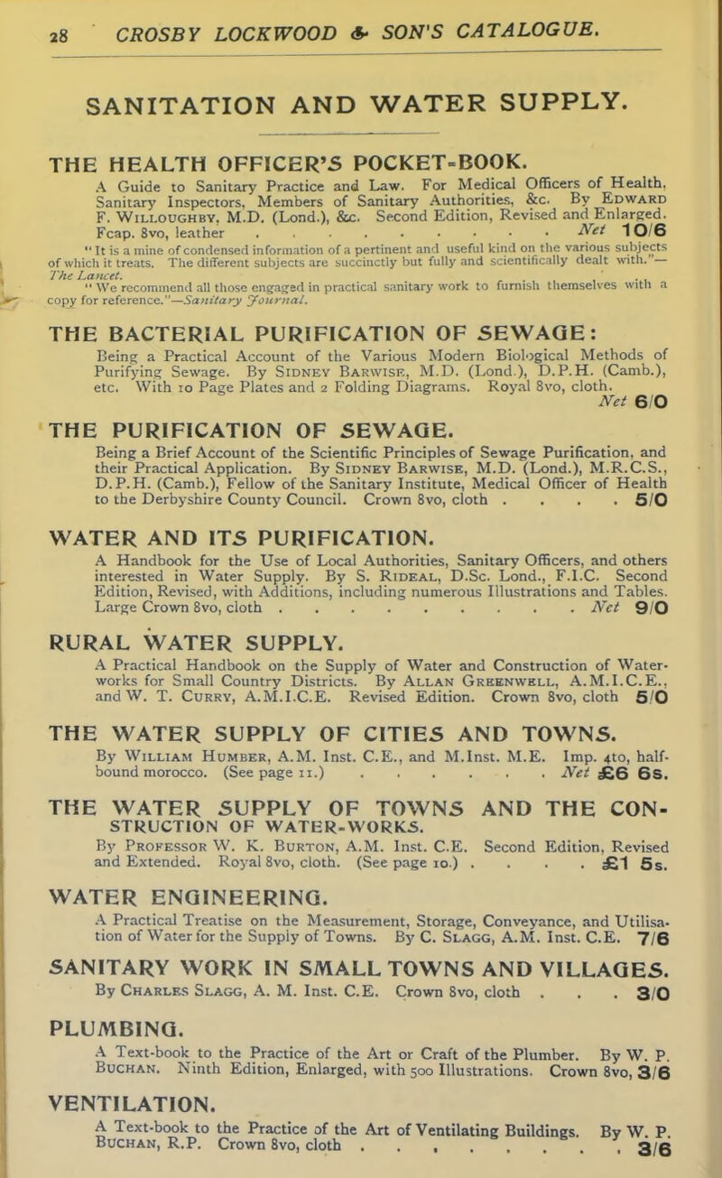 SANITATION AND WATER SUPPLY. THE HEALTH OFFICER'5 POCKET-BOOK. A Guide to Sanitary Practice and Law. For Medical Officers of Health. Sanitary Inspectors, Members of Sanitary Authorities, &c. By Edward F. Willoughbv. M.D. (Lond.), &c. Second Edition, Revised and Enlarged. Fcap. 8vo, leather Net 10/6  It is a mine of condensed information of a pertinent and useful kind on the various subjects of which it treats. The different subjects are succinctly but fully and scientifically dealt with. — The Lancet.  We recommend all those engaged in practical sanitary work to mmish themselves with a copy for reference.—Sanitary Journal. THE BACTERIAL PURIFICATION OF SEWAGE: Being a Practical Account of the Various Modern Biological Methods of Purifying Sewage. By Sidney Barwise, M.D. (Lond ), D.P.H. (Camb.), etc. With 10 Page Plates and 2 Folding Diagrams. Royal 8vo, cloth. Net 6/0 THE PURIFICATION OF SEWAGE. Being a Brief Account of the Scientific Principles of Sewage Purification, and their Practical Application. By Sidney Barwise, M.D. (Lond.), M.R.C.S., D.P.H. (Camb.), Fellow of the Sanitary Institute, Medical Officer of Health to the Derbyshire County Council. Crown 8vo, cloth .... 5/0 WATER AND ITS PURIFICATION. A Handbook for the Use of Local Authorities, Sanitary Officers, and others interested in Water Supply. By S. Rideal, D.Sc Lond., F.I.C. Second Edition, Revised, with Additions, including numerous Illustrations and Tables. Large Crown 8vo, cloth Net 9/0 RURAL WATER SUPPLY. A Practical Handbook on the Supply of Water and Construction of Water- works for Small Country Districts. By Allan Greenwbll, A.M.I.C.E.. andW. T. Curry, A.M.I.C.E. Revised Edition. Crown 8vo, cloth 5/0 THE WATER SUPPLY OF CITIES AND TOWNS. By William Humber, A.M. Inst. C.E., and M.Inst. M.E. Imp. 4to, half- bound morocco. (See page 11.) Net £6 6S. THE WATER SUPPLY OF TOWNS AND THE CON- STRUCTION OF WATER-WORKS. By Professor W. K. Burton, A.M. Inst. C.E. Second Edition, Revised and Extended. Royal 8vo, cloth. (See page 10.) .... £1 5 s. WATER ENGINEERING. A Practical Treatise on the Measurement, Storage, Conveyance, and Utilisa- tion of Water for the Supply of Towns. By C. Slagg, A.M. Inst. C.E. 7/6 SANITARY WORK IN SMALL TOWNS AND VILLAGES. By Charles Slagg, A. M. Inst. C.E. Crown 8vo, cloth . . . 3/0 PLUMBING. A Text-book to the Practice of the Art or Craft of the Plumber. By W. P. Buchan. Ninth Edition, Enlarged, with 500 Illustrations. Crown 8vo, 3/6 VENTILATION. A Text-book to the Practice of the Art of Ventilating Buildings. By W. P Buchan, R.P. Crown 8vo, cloth . 3/6