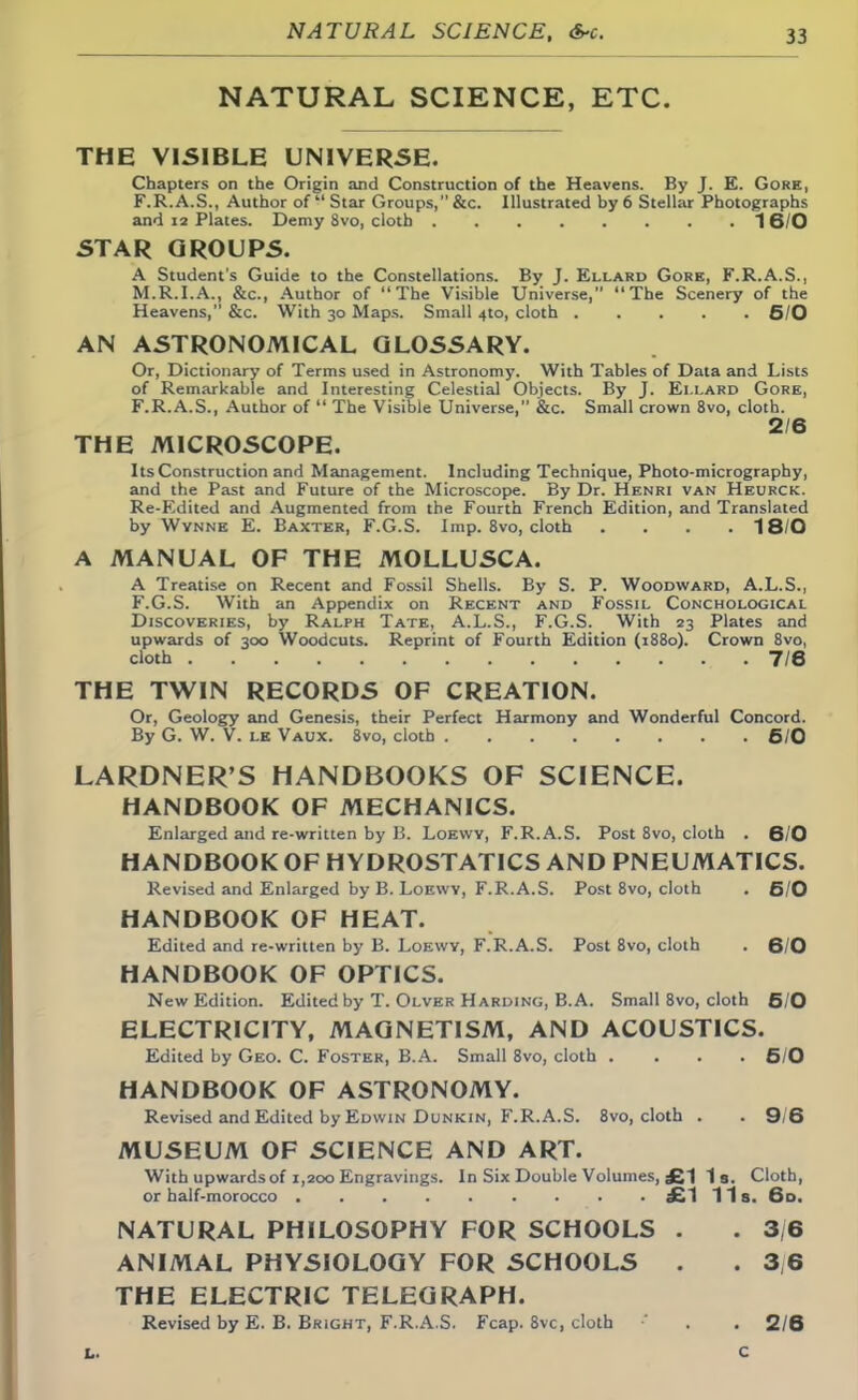 NATURAL SCIENCE, ETC. THE VISIBLE UNIVERSE. Chapters on the Origin and Construction of the Heavens. By J. E. Gore, F.R.A.S., Author of Star Groups, &c. Illustrated by 6 Stellar Photographs and 12 Plates. Demy 8vo, cloth 1 6/0 STAR GROUPS. A Student's Guide to the Constellations. By J. Ellard Gore, F.R.A.S., M.R.I.A., &c, Author of The Visible Universe, The Scenery of the Heavens, &c. With 30 Maps. Small 4to, cloth 5/0 AN ASTRONOMICAL GLOSSARY. Or, Dictionary of Terms used in Astronomy. With Tables of Data and Lists of Remarkable and Interesting Celestial Objects. By J. Ellard Gore, F.R.A.S., Author of  The Visible Universe, &c. Small crown 8vo, cloth. 2/6 THE MICROSCOPE. Its Construction and Management. Including Technique, Photo-micrography, and the Past and Future of the Microscope. By Dr. Henri van Heurck. Re-Edited and Augmented from the Fourth French Edition, and Translated by Wynne E. Baxter, F.G.S. Imp. 8vo, cloth .... 18/0 A MANUAL OF THE MOLLUSCA. A Treatise on Recent and Fossil Shells. By S. P. Woodward, A.L.S., F.G.S. With an Appendix on Recent and Fossil Conchological Discoveries, by Ralph Tate, A.L.S., F.G.S. With 23 Plates and upwards of 300 Woodcuts. Reprint of Fourth Edition (1880). Crown 8vo, cloth 7/6 THE TWIN RECORDS OF CREATION. Or, Geology and Genesis, their Perfect Harmony and Wonderful Concord. By G. W. V. le Vaux. 8vo, cloth 6/0 LARDNER'S HANDBOOKS OF SCIENCE. HANDBOOK OF MECHANICS. Enlarged and re-written by B. Loewy, F.R.A.S. Post 8vo, cloth . 6/0 HANDBOOK OF HYDROSTATICS AND PNEUMATICS. Revised and Enlarged by B. Loewy, F.R.A.S. Post 8vo, cloth . 6/0 HANDBOOK OF HEAT. Edited and re-written by B. Loewy, F.R.A.S. Post 8vo, cloth . 6/0 HANDBOOK OF OPTICS. New Edition. Edited by T. Olver Harding, B.A. Small 8vo, cloth 5/0 ELECTRICITY, MAGNETISM, AND ACOUSTICS. Edited by Geo. C. Foster, B.A. Small 8vo, cloth .... 5/0 HANDBOOK OF ASTRONOMY. Revised and Edited by Edwin Dunkin, F.R.A.S. 8vo, cloth . . 9/6 MUSEUM OF SCIENCE AND ART. With upwards of 1,200 Engravings. In Six Double Volumes, £1 1 9. Cloth, or half-morocco £1 11s. 6d. NATURAL PHILOSOPHY FOR SCHOOLS . . 3/6 ANIMAL PHYSIOLOGY FOR SCHOOLS . . 3,6 THE ELECTRIC TELEGRAPH. Revised by E. B. Bright, F.R.A.S. Fcap. 8vc, cloth . . 2/6 L. C