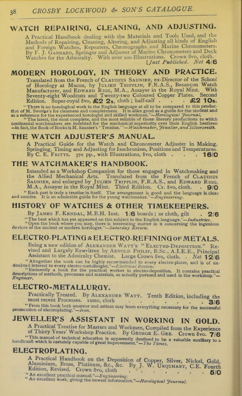 WATCH REPAIRING, CLEANING, AND ADJUSTING. A Practical Handbook dealing with the Materials and Tools Used, and the Methods of Repairing, Cleaning, Altering, and Adjusting all kinds of English and Foreign Watches, Repeaters, Chronographs r:nd Marine Chronometers. By F. J. GARRARD, Springer and Adjuster of Marine Chronometers and Deck Watches for the Admiralty. With over 200 Illustrations. Crown 8vo, cloth. [Just Publislied. Net 4/6 MODERN HOROLOGY, IN THEORY AND PRACTICE. Translated from the French of Claudius Saunier, ex-Director of the School of Horology at Macon, by Julien Tripplin, F.R.A.S., Besancon Watch Manufacturer, and Edward Rigg, M.A., Assayer in the Royal Mint. With Seventy-eight Woodcuts and Twenty-two Coloured Copper Plates. Second Edition. Super-royal 8vo, £2 2s. cloth ; half-calf . . . £2 10s.  There is no horological work in the English language at all to be compared to this produc- tion of M. Saunter's for clearness and completeness. It is alike good as a guide for the student and as a reference for the experienced horologist and skilled workman.—Horological Journal,  The latest, the most complete, and the most reliable of those literary productions to which continental watchmakers are indebted for the mechanical superiority over their English brethren —in fact, the Book of Books is M. Saunier s ' Treatise.'—IVatchmaker, Jeweller, atulSilversmith. THE WATCH ADJUSTER'S MANUAL. A Practical Guide for the Watch and Chronometer Adjuster in Making, Springing, Timing and Adjusting for Isochronism, Positions and Temperatures. By C. E. Fritts. 370 pp., with Illustrations, 8vo, cloth . . . 16/0 THE WATCHMAKER'S HANDBOOK. Intended as a Workshop Companion for those engaged in Watchmaking and the Allied Mechanical Arts. Translated from the French of Claudius Saunier, and enlarged by Julien Tripplin, F.R.A.S., and Edward Rigg, M.A., Assayer in the Royal Mint. Third Edition. Cr. 8vo, cloth. . Q/O Each part is truly a treatise in itself. The arrangement is good and the language Is cleat and concise. It is an admirable guide for the young watchmaker.—Engifteering. HISTORY OF WATCHES & OTHER TIMEKEEPERS. By James F. Kendal, M.B.H. Inst. 1/6 boards; or cloth, gilt . 2/6 The best which has yet appeared on this subject in the English language.—Industries.  Open the book where you may, there is interesting matter in it concerning the ingenious devices of the ancient or modern horologer.—Saturday Review. ELECTRO-PLATING & ELECTRO-RE FINING OF METALS. Being a new edition of Alexander Watt's Electro-Deposition. Re- vised and Largely Rewritten by Arnold Philip, B.Sc, A.I.E.E., Ptincipal Assistant to the Admiralty Chemist. Large Crown Svo, cloth. . Net 1 2/6  Altogether the work can be highly recommended to every tlectro plater, and is of un- doubted interest to every electro-metaUureist.—Electrical Review. Eminently a book for the practical worker in electro-deposition. It contains practical ^ascriptions of methods, processes and materials, as actually pursued and used in the workshop.— ELECTRO-METALLURGY. Practically Treated. By Alexander Watt. Tenth Edition, including the most recent Processes. 121110, cloth 3/6 ^IZll^Zl^±1Z™* artiSan ma5' 'earn necessary for'the successful JEWELLER'S ASSISTANT IN WORKING IN GOLD. A Pctic^l Tre^jse for Masters and Workmen, Compiled from the Experience of Ihtrty Years Workshop Practice. By George E. Gee. Crown 8vo. 7/6 h, m ^hkuTlnlIal of t?c,hnlcal education is apparently destined to be a valuable auxiliary to a handicraft which Is certainly capable of great Improvement.' — The Times. D e auxma,V t0 3 ELECTROPLATING. A Practical Handbook on the Deposition of Copper, Silver, Nickel, Gold Al»«n«nium, Brass Platinum, &c., &c. By J. W. Urquhart, C.E. Fourth Edition, Revised. Crown 8vo, cloth . . . ... BIO An excellent practical manual.—Engineering ' ' ' An excellent work, giving the newest information.-.^,,/,,^.!/ Journal.