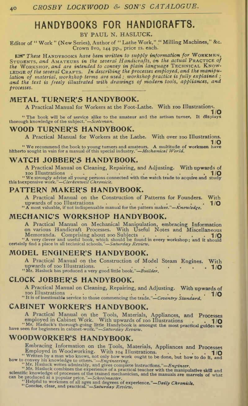 HANDYB00K8 FOR HANDICRAFTS. BY PAUL N. HASLUCK. Editor of  Work  (New Series), Author of  Lathe Work, . Milling Machines, &c. Crown 8vo, 144 pp., price is. each. IS These Handvbooks have been written to supply information for Workmen, Students, and Amateurs in the several Handicrafts, on the actual Practice of the Workshop, and are intended to convey in plain language Technical Know- ledge of the several Crafts. In describing the processes employed, and the manipu- lation of material, workshop terms are used ; workshop practice is fully explained ; and the text is freely illustrated with drawings of modern tools, appliances, and processes. METAL TURNER'S HANDYBOOK. A Practical Manual for Workers at the Foot-Lathe. With 100 Illustration's. I/O  The book will be of service alike to the amateur and the artisan turner. It displays thorough knowledge of the subject.—Scotstnan. WOOD TURNER'S HANDYBOOK. A Practical Manual for Workers at the Lathe. With over 100 Illustrations. 1/0 '* We recommend the book to young turners and amateurs. A multitude of workmen have hitherto sought in vain for a manual of this special industry.—Mechanical World. WATCH JOBBER'S HANDYBOOK. A Practical Manual on Cleaning, Repairing, and Adjusting. With upwards of 100 Illustrations I/O We strongly advise all young persons connected with the watch trade to acquire and study this Inexpensive work.—Clerkenivell Chronicle. PATTERN MAKER'S HANDYBOOK. A Practical Manual on the Construction of Patterns for Founders. With upwards of 100 Illustrations ......... | /Q A most valuable, if not indispensable manual for the pattern maker.—Knowledge. MECHANIC'S WORKSHOP HANDYBOOK. A Practical Manual on Mechanical Manipulation, embracing Information on various Handicraft Processes. With Useful Notes and Miscellaneous Memoranda. Comprising about 200 Subjects . . . . . .1/0 A very clever and useful book, which should be found in every workshop; and it should certainly find a place in all technical schools.—Saturday Review. MODEL ENGINEER'S HANDYBOOK. A Practical Manual on the Construction of Model Steam Engines. With upwards of 100 Illustrations. 1/0  Mr. Hasluck has produced a very good little book.—Builder. CLOCK JOBBER'S HANDYBOOK. A Practical Manual on Cleaning, Repairing, and Adjusting. With upwards of 100 Illustrations 1/0  It is of inestimable service to those commencing the trade.—Coventry Standard. CABINET WORKER'S HANDYBOOK. A Practical Manual on the Tools, Materials, Appliances, and Processes employed in Cabinet Work. With upwards of 100 Illustrations . .1/0 Mr. Hasluck's thorough going little Handybook is amongst the most practical guides we have seen for beginners in cabinet-work.— Saturday Review. WOODWORKER'S HANDYBOOK. Embracing Information on the Tools, Materials, Appliances and Processes Employed in Woodworking. With 104 Illustrations I/O  Written by a man who knows, not only how work ought to be done, but how to do It and how to convey his knowledge to others. '—Engineering. u U1r asluck writes admirably, and gives complete Instructions.—Engineer. 1 jc , Ha,sluck combines the experience of a practical teacher with the manipuladve skill and scientific knowledge of processes of the trained mechanician, and the manuals are marvels of what can be produced at a popular price.—Schoolmaster.  Helpful to workmen of all ages and degrees of experience.— Daily Chronicle Concise, clear, and practical.—Saturday Review.