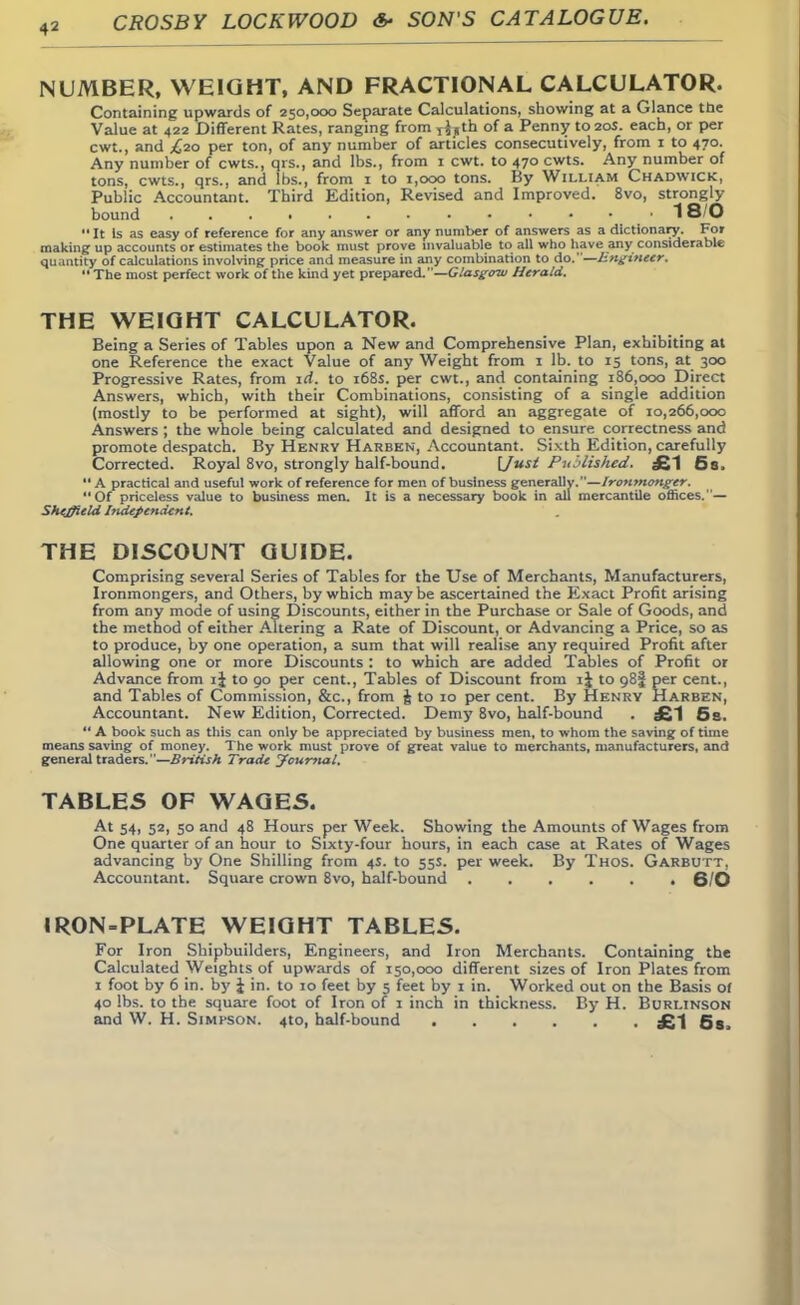 NUMBER, WEIGHT, AND FRACTIONAL CALCULATOR. Containing upwards of 250,000 Separate Calculations, showing at a Glance the Value at 422 Different Rates, ranging from T},th of a Penny to 20s. each, or per cwt., and ^20 per ton, of any number of articles consecutively, from 1 to 470. Any number of cwts., qrs., and lbs., from 1 cwt. to 470 cwts. Any number of tons, cwts., qrs., and lbs., from 1 to 1,000 tons. By William Chadwick, Public Accountant. Third Edition, Revised and Improved. 8vo, strongly- bound 18/0  It Is as easy of reference for any answer or any number of answers as a dictionary. For making up accounts or estimates the book must prove invaluable to all who have any considerable quantity of calculations involving price and measure In any combination to do.—Engineer.  The most perfect work of the kind yet prepared.—Glasgow Herald. THE WEIGHT CALCULATOR. Being a Series of Tables upon a New and Comprehensive Plan, exhibiting at one Reference the exact Value of any Weight from 1 lb. to 15 tons, at 300 Progressive Rates, from id. to 168s. per cwt., and containing 186,000 Direct Answers, which, with their Combinations, consisting of a single addition (mostly to be performed at sight), will afford an aggregate of 10,266,000 Answers ; the whole being calculated and designed to ensure correctness and promote despatch. By Henry Harben, Accountant. Sixth Edition, carefully Corrected. Royal 8vo, strongly half-bound. [Just Published. £1 6s. A practical and useful work of reference for men of business generally.—Ironmonger. Of priceless value to business men. It is a necessary book in all mercantile offices.— Sheffield Independent. THE DISCOUNT GUIDE. Comprising several Series of Tables for the Use of Merchants, Manufacturers, Ironmongers, and Others, by which maybe ascertained the Exact Profit arising from any mode of using Discounts, either in the Purchase or Sale of Goods, and the method of either Altering a Rate of Discount, or Advancing a Price, so as to produce, by one operation, a sum that will realise any required Profit after allowing one or more Discounts : to which are added Tables of Profit or Advance from ij to 90 per cent., Tables of Discount from i| to 98! per cent., and Tables of Commission, &c, from J to 10 per cent. By Henry Harben, Accountant. New Edition, Corrected. Demy 8vo, half-bound . £1 5 s.  A book such as this can only be appreciated by business men, to whom the saving of time means saving of money. The work must prove of great value to merchants, manufacturers, and general traders. —British J rade jfcurnal, TABLES OF WAGES. At 54, 52, 50 and 48 Hours per Week. Showing the Amounts of Wages from One quarter of an hour to Sixty-four hours, in each case at Rates of Wages advancing by One Shilling from 4S. to 55s. per week. By Thos. Garbutt. Accountant. Square crown 8vo, half-bound 6/0 IRON-PLATE WEIGHT TABLES. For Iron Shipbuilders, Engineers, and Iron Merchants. Containing the Calculated Weights of upwards of 150,000 different sizes of Iron Plates from 1 foot by 6 in. by J in. to 10 feet by 5 feet by 1 in. Worked out on the Basis of 40 lbs. to the square foot of Iron of 1 inch in thickness. By H. Burlinson and W. H. Simpson. 4to, half-bound £-| 58l