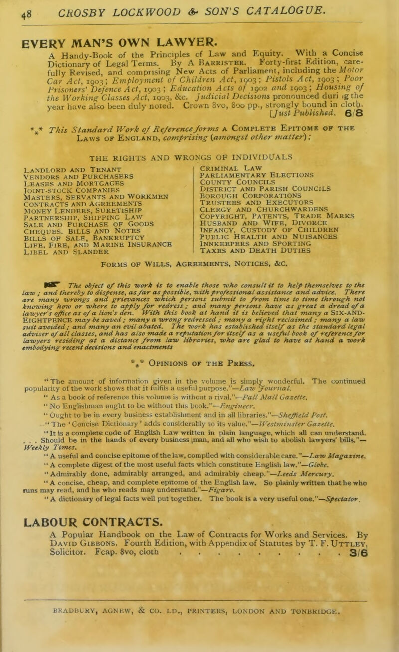 EVERY MAN'S OWN LAWYER. \ Handy-Book of the Principles of Law and Equity. With a Concise Dictionary of Legal Terms. By A Barrister. Forty-first Edition, care- fully Revised, and comprising New Acts of Parliament, including the Motor Car Act, 1903; Employment of Children Act, 1003; Pistols Act, 1903 ; Poor Prisoners' Defence Act, 1903; Education Acts of 1902 and 1903; Housing of the Working Classes Act, 1Q03, cic. Judicial Decisions pronounced duri ig the year have also been duly noted. Crown 8vo, 800 pp., strongly bound in cloth. 3 [Just Published. 6/8 *»* This Standard Work oj Rejerence forms a Complete Epitome of the Laws of England, comprising; (amongst other matter); THE RIGHTS AND WRONGS OF INDIVIDUALS Landlord and Tenant vendors and Purchasers leases and mortgages Joint-stock Companies Masters, Servants and Workmen Contracts and agreements Money lenders, Suretiship Partnership, Shipping law Sale and purchase of Goods Cheques. Bills and Notes Bills of Sale, Bankruptcy Life. Fire, and Marine Insurance Lihel and Slander Criminal Law Parliamentary Elections County councils District and Parish Councils Borough Corporations trustees and Executors Clergy and Churchwardens Copyright. Patents, Trade Marks husband and wife, divorce infancy, Custody of Children public Health and Nuisances innkeepers and sporting Taxes and Dbath Duties Forms of Wills, agreements. Notices, &c. ttXT The object of this work is to enable those -who consult it to help themselves to the law ; and thereby to dispense, as far as possible, -with professional assistance and advice. There are many virongs and grievances which persons submit to from time to time through not knowing hoiv or where to apply for redress ; and many persons have as great a dread 0/a lawyer s office as 0/a lion's den. With this book at hand it is believed that many a SIX-AND- ElGHTPENCE may be saved ; many a wrong redressed ; many a right reclaimed ; many a law suit avoided ; and many an evil abated. 7he work has established itself as the standard legal adviser of all classes, and has also made a reputation for itself as a useful book of reference for lawyers residing at a distance from law libraries, who are glad to have at hand a work embodying recent decisions and enactments *.* Opinions of the Press.  The amount of information given in the volume is simply wonderful. The continued popularity of the work shows that it fulfils a useful purpose.—Law Journal.  As a book of reference ttiis volume is without a rival.—Pall Mall Gazette. No Englishman ought to be without this hook.—Engineer.  Ought to be in every business establishment and in all libraries.—Sheffield Post.  The 'Concise Dictionary ' adds considerably to its value.—Westminster Gazette.  It is a complete code of English Law written In plain language, which all can understand. . . . Should be in the hands of every business ,man, and all who wish to abolish lawyers' bills.— Weekly Times.  A useful and concise epitome of the law, compiled with considerable care.—Paw Magazine.  A complete digest of the most useful facts which constitute English law.—Globe. Admirably done, admirably arranged, and admirably cheap.—Leeds Mercury.  A concise, cheap, and complete epitome of the English law. So plainly written that he who runs may read, and he who reads may understand.—Figaro.  A dictionary of legal facts well put together. The book is a very useful one.—Spectator LABOUR CONTRACTS. A Popular Handbook on the Law of Contracts for Works and Services. By David Gibbons. Fourth Edition, with Appendix of Statutes by T. F. Uttley, Solicitor. Fcap. 8vo, cloth 3/6 BKADUIKY. AGNKAV, & CO. LD„ PRINTERS, LONDON AND TONBKIDGK