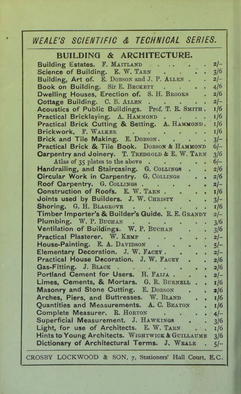 BUILDING & ARCHITECTURE. Building Estates. F. Maitland 2/- Science of Building. E. W. Tarn . . . . 3/6 Building, Art of. E. Dobson and J. P. Allen . . 2/- Book on Building. Sir E. Beckett . . . . 4/6 Dwelling Houses, Erection of. S. H. Brooks . 2/6 Cottage Building. C. B. Allen 2/- Acoustics of Public Buildings. Prof. T. R. Smith. 1/6 Practical Bricklaying. A. Hammond . . . . 1/6 Practical Brick Cutting & Setting. A.Hammond. 1/6 Brickwork. F. Walker 1/6 Brick and Tile Making. E. Dobson. . . . 3/- Practical Brick & Tile Book. Dobson & Hammond 6/- Carpentry and Joinery. T. Tredgold & E. W. Tarn 3/6 Atlas of 35 plates to the above 6/- Handrailing, and Staircasing. G. Collings . . 2/6 Circular Work in Carpentry. G. Collings . . 2/6 Roof Carpentry. G. Collings 2/- Construction of Roofs. E. W. Tarn . . . . 1/6 Joints used by Builders. J. W. Christy . . 3/- Shoring. G. H. Blagrove 1/6 Timber Importer's & Builder's Guide. R. E. Grandy 2/- Plumbing. W. P. Buohan 3/6 Ventilation of Buildings. W. P. Buchan . . 3/6 Practical Plasterer. W. Kemp 2/- House-Painting. E. A. Davidson . . . . 5/- Elementary Decoration. J. W. Facey . . . . 2/- Practical House Decoration. J. W. Facey . . 2/6 Gas-Fitting. J. Black 2/6 Portland Cement for Users. H. Falta . . . 2/- Limes, Cements, & Mortars. G. R. Burnell . , 1/6 Masonry and Stone Cutting. E. Dobson . . a/6 Arches, Piers, and Buttresses. W. Bland . . 1/6 Quantities and Measurements. A. C. Beaton . 1/6 Complete Measurer. R. Horton . . . . 4/- Superficial Measurement. J. Hawkings . . 3/6 Light, for use of Architects. E. W. Tarn . . 1/6 Hints to Young Architects. Wightwick St Guillaume 3/6 Dictionary of Architectural Terms. J. Weale . 5/-