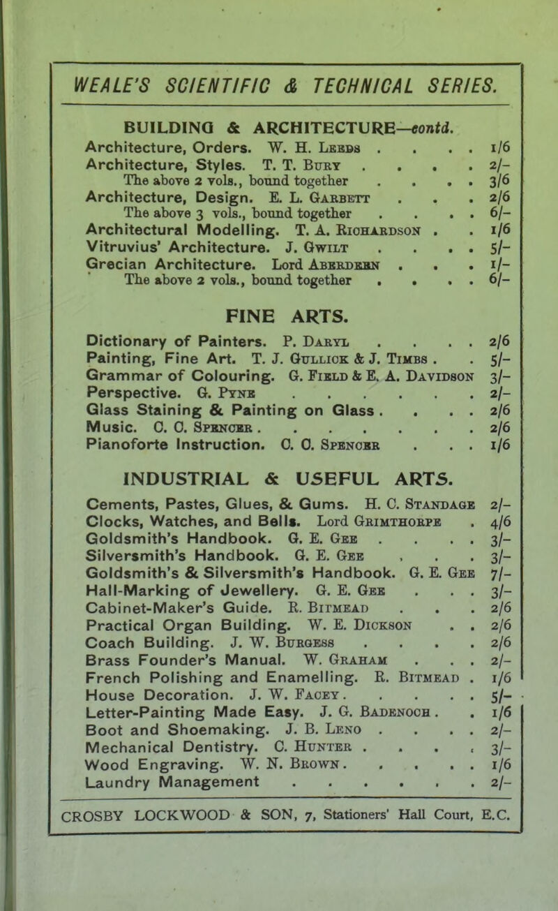 BUILDING & ARCHITECTURE—eontd. Architecture, Orders. W. H. Leeds . . . . 1/6 Architecture, Styles. T. T. Bury . . . 2/- The above 2 vols., bound together . . . . 3/6 Architecture, Design. E. L. Garbett . . .2/6 The above 3 vols., bound together . . . . 6/- Architectural Modelling. T. A. Richardson . . 1/6 Vitruvius* Architecture. J. Gwilt . . . . 5/- Grecian Architecture. Lord Aberdeen . . . 1/- The above 2 vols., bound together . . . . 6/- FINE ARTS. Dictionary of Painters. P. Daryl . . . . 2/0 Painting, Fine Art. T. J. Gulliok A; J. Timbs . 5/- Grammar of Colouring. G. Field & E. A. Davidson 3/- 2/- uiass otainmg ot Kaintmg on til ass . . . 2/0 2/0 rianoiorte instruction. 0. u. qpenobr . . . 1/6 Cements, Pastes, Glues, & Gums. H. C. Standage 2/- Clocks, Watches, and Bells. Lord Grimthorpe 4/6 Goldsmith's Handbook. G. E. Gee . . 3/- Silversmith's Handbook. G. E. Gee 3/- Goldsmith's & Silversmith's Handbook. G. E. Gee 71- Hall-Marking of Jewellery. G. E. Gee . . . 3/- Cabinet-Maker's Guide. R. Bitmead 2/6 Practical Organ Building. W. E. Dickson . . 2/6 Coach Building. J. W. Burgess .... 2/6 Brass Founder's Manual. W. Graham . . . French Polishing and Enamelling. R. Bitmead . 1/6 House Decoration. J. W. Facey 5/- Letter-Painting Made Easy. J. G. Badenoch . 1/6 Boot and Shoemaking. J. B. Leno . . . . 2/- Mechanical Dentistry. C. Hunter .... 3/- Wood Engraving. W. N. Brown 1/6 2/-