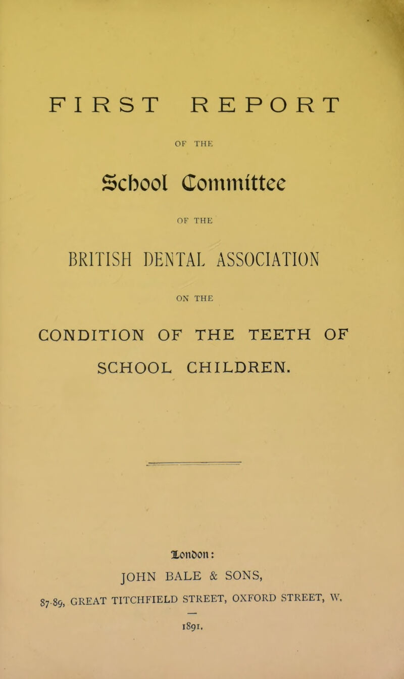 FIRST REPORT OF THE School Committee OF THE BRITISH DENTAL ASSOCIATION ON THE CONDITION OF THE TEETH OF SCHOOL CHILDREN. XonDon: JOHN BALE & SONS, 87 89, GREAT TITCHFIELD STREET, OXFORD STREET, W, 1891.