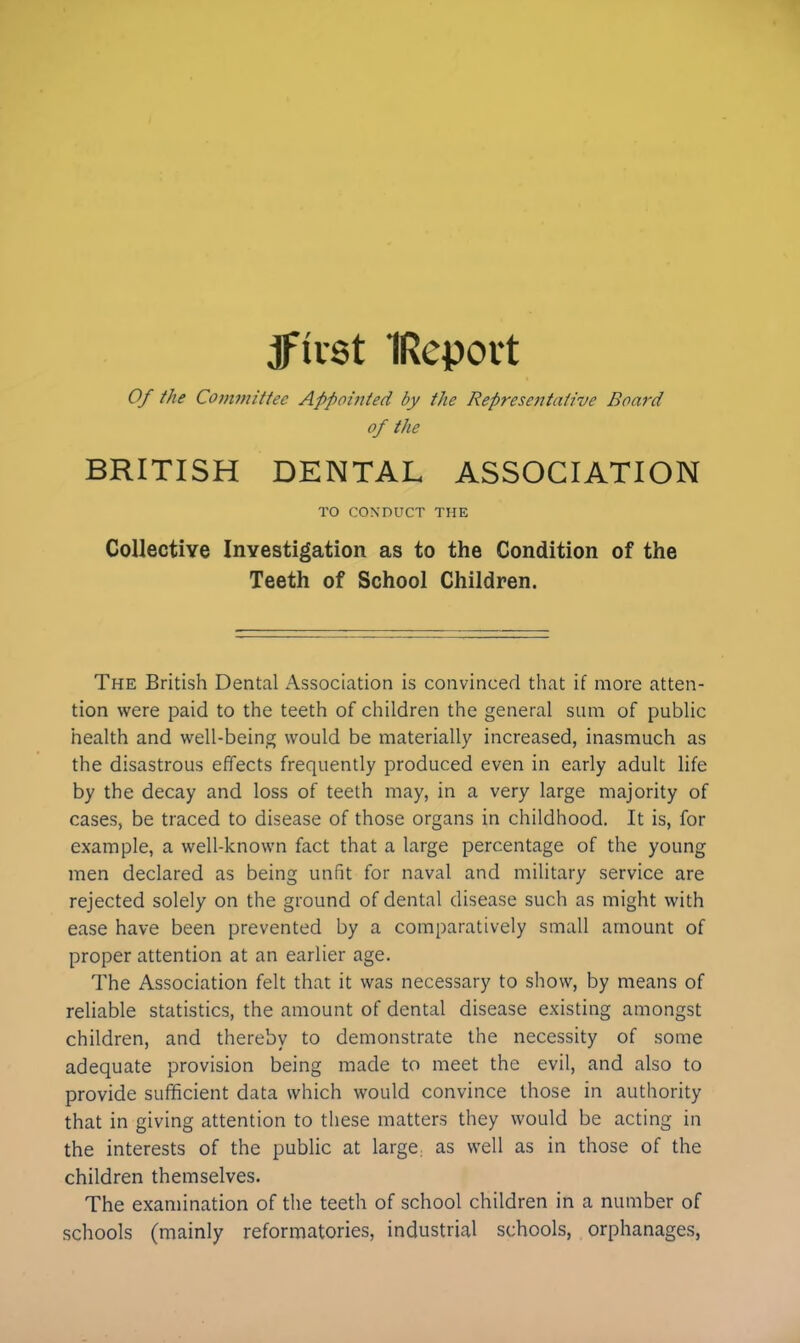 jftrst IRepovt Of the Committee Appointed by the Representative Board of the BRITISH DENTAL ASSOCIATION TO CONDUCT THE Collective Investigation as to the Condition of the Teeth of School Children. The British Dental Association is convinced that if more atten- tion were paid to the teeth of children the general sum of public health and well-being would be materially increased, inasmuch as the disastrous effects frequently produced even in early adult life by the decay and loss of teeth may, in a very large majority of cases, be traced to disease of those organs in childhood. It is, for example, a well-known fact that a large percentage of the young men declared as being unfit for naval and military service are rejected solely on the ground of dental disease such as might with ease have been prevented by a comparatively small amount of proper attention at an earlier age. The Association felt that it was necessary to show, by means of reliable statistics, the amount of dental disease existing amongst children, and thereby to demonstrate the necessity of some adequate provision being made to meet the evil, and also to provide sufficient data which would convince those in authority that in giving attention to these matters they would be acting in the interests of the public at large: as well as in those of the children themselves. The examination of the teeth of school children in a number of schools (mainly reformatories, industrial schools, orphanages,