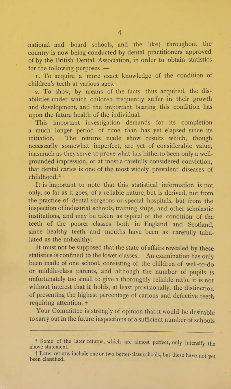 national and board schools, and the like) throughout the country is now being conducted by dental practitioners approved of by the British Dental Association, in order to obtain statistics for the following purposes :— 1. To acquire a more exact knowledge of the condition of children’s teeth at various ages. 2. To show, by means of the facts thus acquired, the dis- abilities under which children frequently suffer in their growth and development, and the important bearing this condition has upon the future health of the individual. This important investigation demands for its completion a much longer period of time than has yet elapsed since its initiation. The returns made show results which, though necessarily somewhat imperfect, are yet of considerable value, inasmuch as they serve to prove what has hitherto been only a well- grounded impression, or at most a carefully considered conviction, that dental caries is one of the most widely prevalent diseases of childhood.* It is important to note that this statistical information is not only, so far as it goes, of a reliable nature, but is derived, not from the practice of dental surgeons or special hospitals, but from the inspection of industrial schools, training ships, and other scholastic institutions, and may be taken as typical of the condition of the teeth of the poorer classes both in England and Scotland, since healthy teeth and mouths have been as carefully tabu- lated as the unhealthy. It must not be supposed that the state of affairs revealed by these statistics is confined to the lower classes. An examination has only been made of one school, consisting of the children of well-to-do or middle-class parents, and although the number of pupils is unfortunately too small to give a thoroughly reliable ratio, it is not without interest that it holds, at least provisionally, the distinction of presenting the highest percentage of carious and defective teeth requiring attention. + Your Committee is strongly of opinion that it would be desirable to carry out in the future inspections of a sufficient number of schools * Some of the later returns, which are almost perfect, only intensify the above statement. 3 f Later returns include one or two better-class schools, but these have not vet been classified, 3