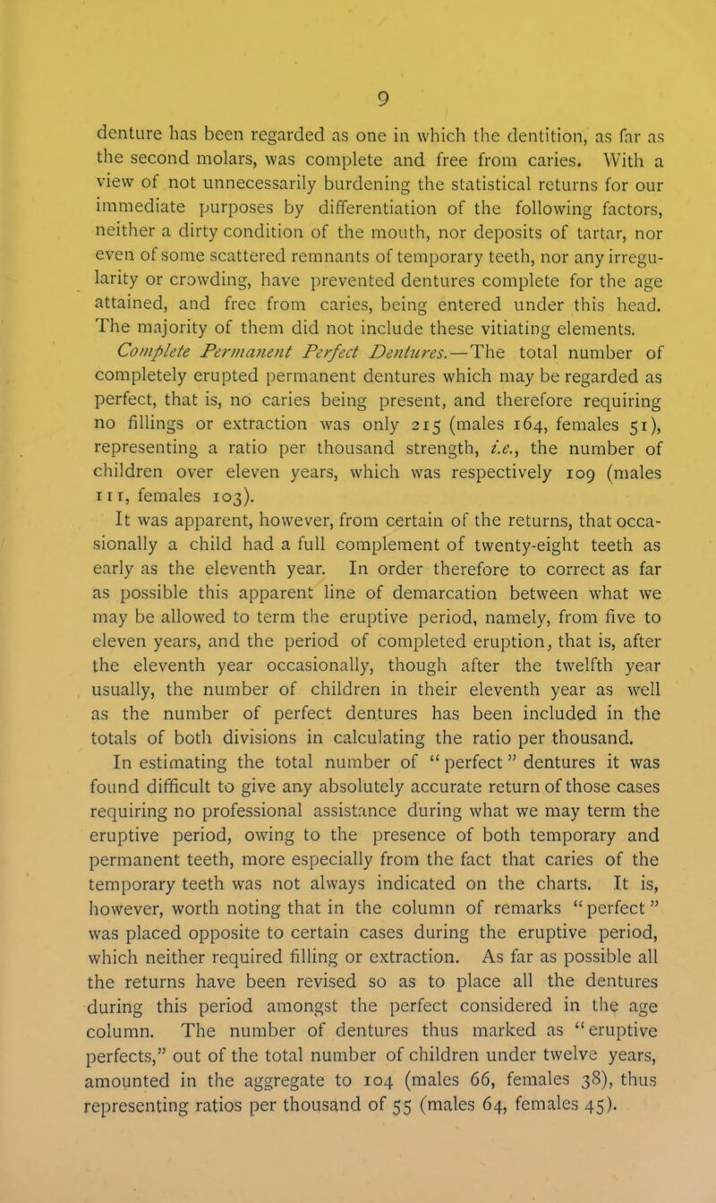 denture has been regarded as one in which the dentition, as far as the second molars, was complete and free from caries. With a view of not unnecessarily burdening the statistical returns for our immediate purposes by differentiation of the following factors, neither a dirty condition of the mouth, nor deposits of tartar, nor even of some scattered remnants of temporary teeth, nor any irregu- larity or crowding, have prevented dentures complete for the age attained, and free from caries, being entered under this head. The majority of them did not include these vitiating elements. Complete Permanent Perfect Dentures.—The total number of completely erupted permanent dentures which may be regarded as perfect, that is, no caries being present, and therefore requiring no fillings or extraction was only 215 (males 164, females 51), representing a ratio per thousand strength, i.e., the number of children over eleven years, which was respectively 109 (males nr, females 103). It was apparent, however, from certain of the returns, that occa- sionally a child had a full complement of twenty-eight teeth as early as the eleventh year. In order therefore to correct as far as possible this apparent line of demarcation between what we may be allowed to term the eruptive period, namely, from five to eleven years, and the period of completed eruption, that is, after the eleventh year occasionally, though after the twelfth year usually, the number of children in their eleventh year as well as the number of perfect dentures has been included in the totals of both divisions in calculating the ratio per thousand. In estimating the total number of “ perfect ” dentures it was found difficult to give any absolutely accurate return of those cases requiring no professional assistance during what we may term the eruptive period, owing to the presence of both temporary and permanent teeth, more especially from the fact that caries of the temporary teeth was not always indicated on the charts. It is, however, worth noting that in the column of remarks “ perfect ” was placed opposite to certain cases during the eruptive period, which neither required filling or extraction. As far as possible all the returns have been revised so as to place all the dentures during this period amongst the perfect considered in the age column. The number of dentures thus marked as “ eruptive perfects,” out of the total number of children under twelve years, amounted in the aggregate to 104 (males 66, females 38), thus representing ratios per thousand of 55 (males 64, females 45).