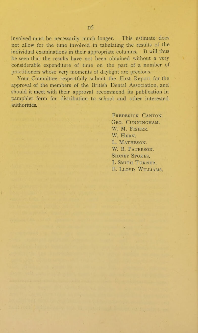 involved must be necessarily much longer. This estimate does not allow for the time involved in tabulating the results of the individual examinations in their appropriate columns. It will thus be seen that the results have not been obtained without a very considerable expenditure of time on the part of a number of practitioners whose very moments of daylight are precious. Your Committee respectfully submit the First Report for the approval of the members of the British Dental Association, and should it meet with their approval recommend its publication in pamphlet form for distribution to school and other interested authorities. Frederick Canton. Geo. Cunningham. W. M. Fisher. W. Hern. L. Matheson. W. B. Paterson. Sidney Spokes. J. Smith Turner. E. Lloyd Williams,