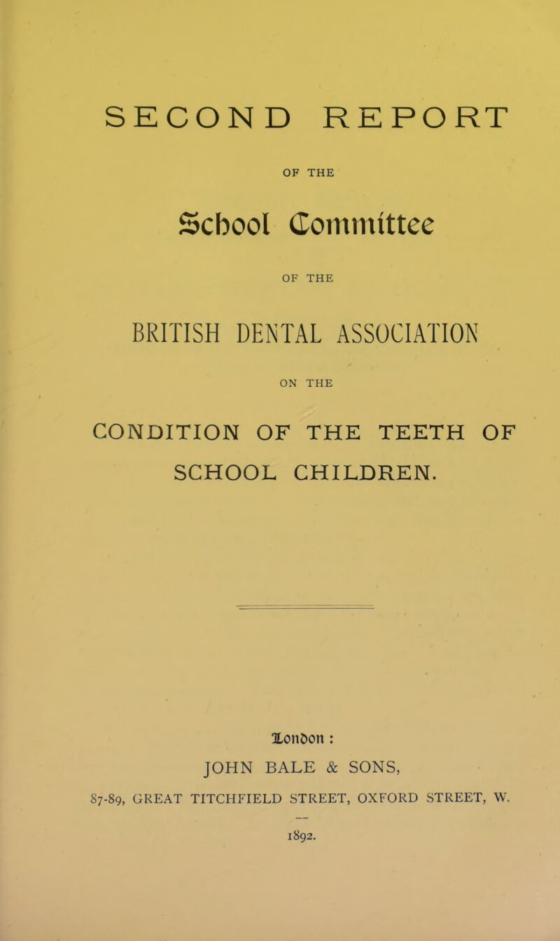 SECOND REPORT OF THE School Committee OF THE BRITISH DENTAL ASSOCIATION ON THE CONDITION OF THE TEETH OF SCHOOL CHILDREN. Xonhon: JOHN BALE & SONS, 87-89, GREAT TITCHFIELD STREET, OXFORD STREET, W.