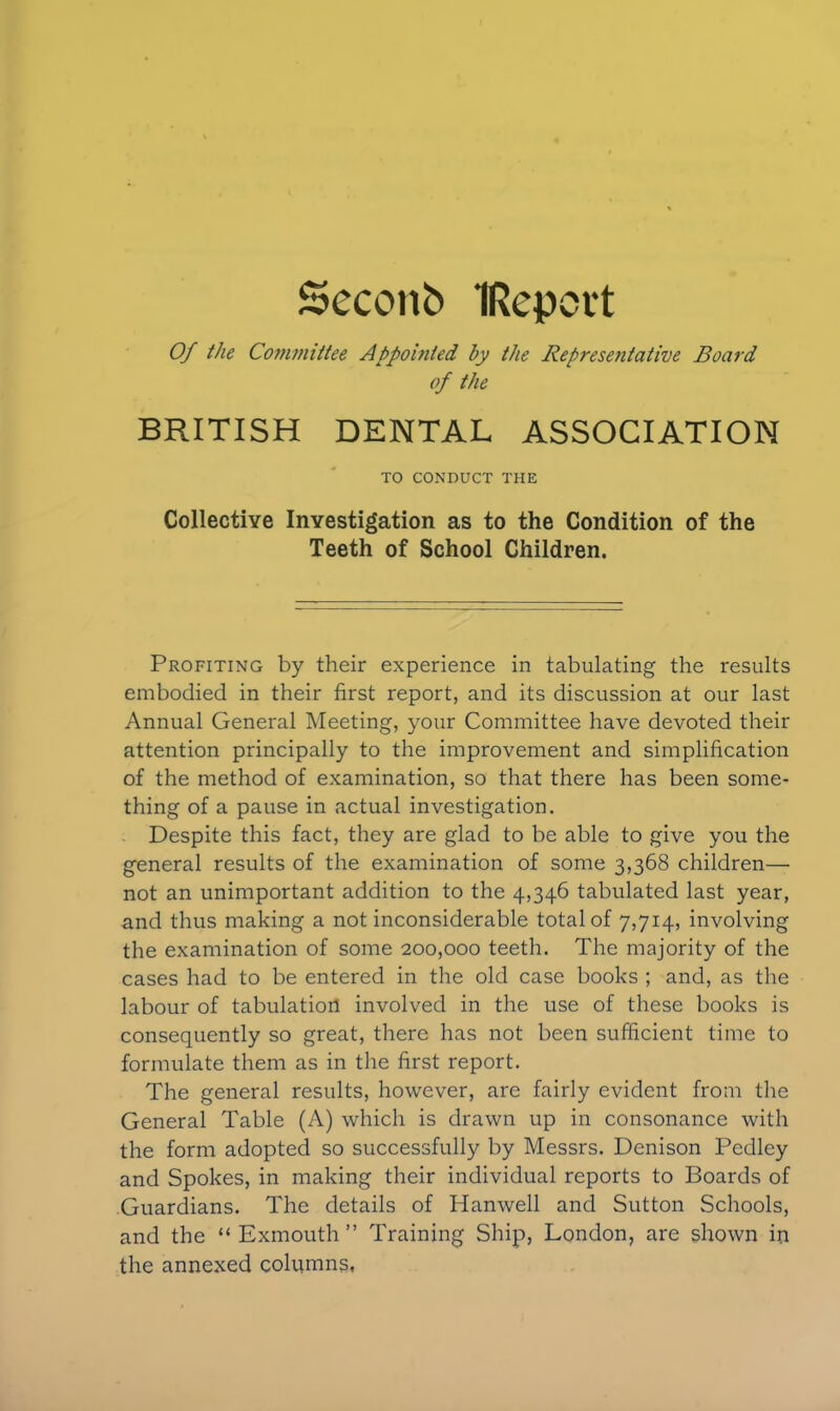 Seconb IRcpert Of the Committee Appointed by the Representative Board of the BRITISH DENTAL ASSOCIATION TO CONDUCT THE Collective Investigation as to the Condition of the Teeth of School Children. Profiting by their experience in tabulating the results embodied in their first report, and its discussion at our last Annual General Meeting, your Committee have devoted their attention principally to the improvement and simplification of the method of examination, so that there has been some- thing of a pause in actual investigation. Despite this fact, they are glad to be able to give you the general results of the examination of some 3,368 children— not an unimportant addition to the 4,346 tabulated last year, and thus making a not inconsiderable total of 7,714, involving the examination of some 200,000 teeth. The majority of the cases had to be entered in the old case books ; and, as the labour of tabulation involved in the use of these books is consequently so great, there has not been sufficient time to formulate them as in the first report. The general results, however, are fairly evident from the General Table (A) which is drawn up in consonance with the form adopted so successfully by Messrs. Denison Pedley and Spokes, in making their individual reports to Boards of Guardians. The details of Hanwell and Sutton Schools, and the “ Exmouth ” Training Ship, London, are shown in the annexed columns.