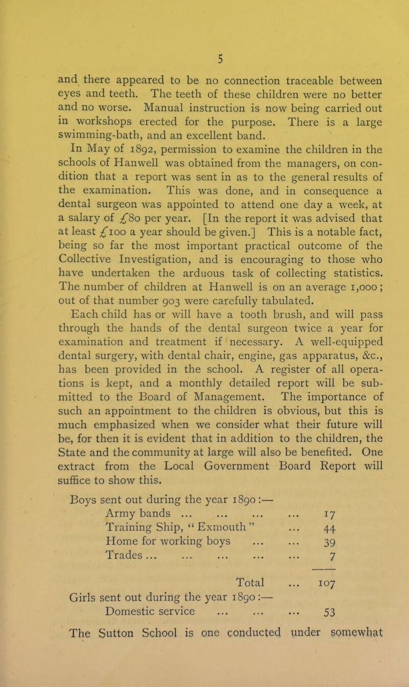 and there appeared to be no connection traceable between eyes and teeth. The teeth of these children were no better and no worse. Manual instruction is now being carried out in workshops erected for the purpose. There is a large swimming-bath, and an excellent band. In May of 1892, permission to examine the children in the schools of Id an well was obtained from the managers, on con- dition that a report was sent in as to the general results of the examination. This was done, and in consequence a dental surgeon was appointed to attend one day a week, at a salary of £%o per year. [In the report it was advised that at least £100 a year should be given.] This is a notable fact, being so far the most important practical outcome of the Collective Investigation, and is encouraging to those who have undertaken the arduous task of collecting statistics. The number of children at Hanwell is on an average 1,000; out of that number 903 were carefully tabulated. Each child has or will have a tooth brush, and will pass through the hands of the dental surgeon twice a year for examination and treatment if necessary. A well-equipped dental surgery, with dental chair, engine, gas apparatus, &c., has been provided in the school. A register of all opera- tions is kept, and a monthly detailed report will be sub- mitted to the Board of Management. The importance of such an appointment to the children is obvious, but this is much emphasized when we consider what their future will be, for then it is evident that in addition to the children, the State and the community at large will also be benefited. One extract from the Local Government Board Report will suffice to show this. Boys sent out during the year 1890:— Army bands ... 17 Training Ship, “ Exmouth ” 44 Home for working boys 39 Trades ... 7 Total 107 Girls sent out during the year 1890:— Domestic service 53 The Sutton School is one conducted under somewhat