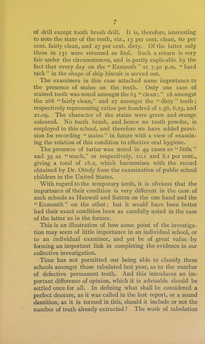 of drill except tooth brush drill. It is, therefore, interesting to note the state of the teeth, viz., 13 per cent, clean, 60 per cent, fairl)' clean, and 27 per cent, dirty. Of the latter only three in 131 were returned as foul. Such a return is very fair under the circumstances, and is partly explicable by the fact that every day on the “ Exmouth ” at 7.30 p.m. “ hard tack ” in the shape of ship biscuit is served out. The examiners in this case attached some importance to the presence of stains on the teeth. Only one case of stained teeth was noted amongst the 63 “ clean ; ” 18 amongst the 288 “ fairly clean,” and 27 amongst the “ dirty ” teeth ; respectively representing ratios per hundred of 1.58, 6.25, and 21.09. The character of the stains were green and orange coloured. No tooth brush, and hence no tooth powder, is employed in this school, and therefore we have added provi- sion for recording “ stains ” in future with a view of examin- ing the relation of this condition to effective oral hygiene. The presence of tartar was noted in 49 cases as “ little ” and 39 as “much,” or respectively, 10.1 and 8.1 percent., giving a total of 18.2, which harmonises with the record obtained by Dr. Ottofy from the examination of public school children in the United States. With regard to the temporary teeth, it is obvious that the importance of their condition is very different in the case of such schools as Hanwell and Sutton on the one hand and the “Exmouth” on the other; but it would have been better had their exact condition been as carefully noted in the case of the latter as in the former. This is an illustration of how some point of the investiga- tion may seem of little importance in an individual school, or to an individual examiner, and yet be of great value by forming an important link in completing the evidence in our collective investigation. Time has not permitted our being able to classify these schools amongst those tabulated last year, as to the number of defective permanent teeth. And this introduces an im- portant difference of opinion, which it is advisable should be settled once for all. In defining what shall be considered a perfect denture, as it was called in the last report, or a sound dentition, as it is termed in this, should it include or not the number of teeth already extracted ? The work of tabulation