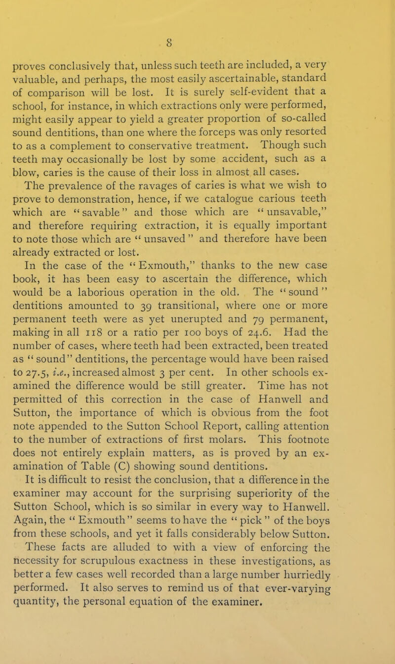 proves conclusively that, unless such teeth are included, a very valuable, and perhaps, the most easily ascertainable, standard of comparison will be lost. It is surely self-evident that a school, for instance, in which extractions only were performed, might easily appear to yield a greater proportion of so-called sound dentitions, than one where the forceps was only resorted to as a complement to conservative treatment. Though such teeth may occasionally be lost by some accident, such as a blow, caries is the cause of their loss in almost all cases. The prevalence of the ravages of caries is what we wish to prove to demonstration, hence, if we catalogue carious teeth which are “savable” and those which are “ unsavable,” and therefore requiring extraction, it is equally important to note those which are “ unsaved ” and therefore have been already extracted or lost. In the case of the “ Exmouth,” thanks to the new case book, it has been easy to ascertain the difference, which would be a laborious operation in the old. The “sound” dentitions amounted to 39 transitional, where one or more permanent teeth were as yet unerupted and 79 permanent, making in all 118 or a ratio per 100 boys of 24.6. Had the number of cases, where teeth had been extracted, been treated as “ sound” dentitions, the percentage would have been raised to 27.5, i.e., increased almost 3 per cent. In other schools ex- amined the difference would be still greater. Time has not permitted of this correction in the case of Hanwell and Sutton, the importance of which is obvious from the foot note appended to the Sutton School Report, calling attention to the number of extractions of first molars. This footnote does not entirely explain matters, as is proved by an ex- amination of Table (C) showing sound dentitions. It is difficult to resist the conclusion, that a difference in the examiner may account for the surprising superiority of the Sutton School, which is so similar in every way to Hanwell. Again, the “ Exmouth” seems to have the “ pick ” of the boys from these schools, and yet it falls considerably below Sutton. These facts are alluded to with a view of enforcing the necessit}' for scrupulous exactness in these investigations, as better a few cases well recorded than a large number hurriedly performed. It also serves to remind us of that ever-varying quantity, the personal equation of the examiner.