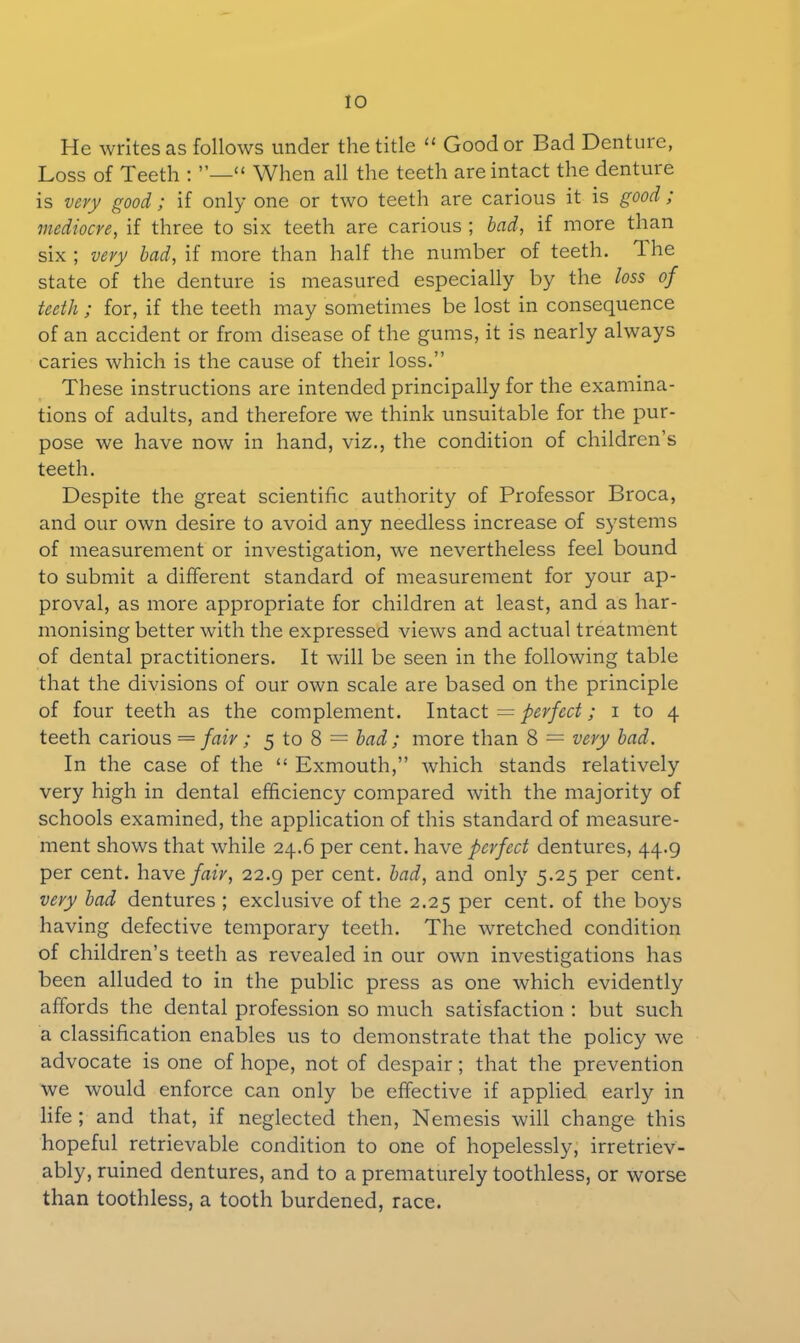He writes as follows under the title “ Good or Bad Denture, Loss of Teeth : ”—“ When all the teeth are intact the dentine is very good ; if only one or two teeth are carious it is good; mediocre, if three to six teeth are carious ; bad, if more than six ; very bad, if more than half the number of teeth. 1 he state of the denture is measured especially by the loss of teeth ; for, if the teeth may sometimes be lost in consequence of an accident or from disease of the gums, it is nearly always caries which is the cause of their loss.” These instructions are intended principally for the examina- tions of adults, and therefore we think unsuitable for the pur- pose we have now in hand, viz., the condition of children’s teeth. Despite the great scientific authority of Professor Broca, and our own desire to avoid any needless increase of systems of measurement or investigation, we nevertheless feel bound to submit a different standard of measurement for your ap- proval, as more appropriate for children at least, and as har- monising better with the expressed views and actual treatment of dental practitioners. It will be seen in the following table that the divisions of our own scale are based on the principle of four teeth as the complement. Intact = perfect; i to 4 teeth carious = fair; 5 to 8 = bad ; more than 8 — very bad. In the case of the “ Exmouth,” which stands relatively very high in dental efficiency compared with the majority of schools examined, the application of this standard of measure- ment shows that while 24.6 per cent, have perfect dentures, 44.9 per cent, have fair, 22.9 per cent, bad, and only 5.25 per cent. very bad dentures ; exclusive of the 2.25 per cent, of the boys having defective temporary teeth. The wretched condition of children’s teeth as revealed in our own investigations has been alluded to in the public press as one which evidently affords the dental profession so much satisfaction : but such a classification enables us to demonstrate that the policy we advocate is one of hope, not of despair; that the prevention we would enforce can only be effective if applied early in life ; and that, if neglected then, Nemesis will change this hopeful retrievable condition to one of hopelessly, irretriev- ably, ruined dentures, and to a prematurely toothless, or worse than toothless, a tooth burdened, race.