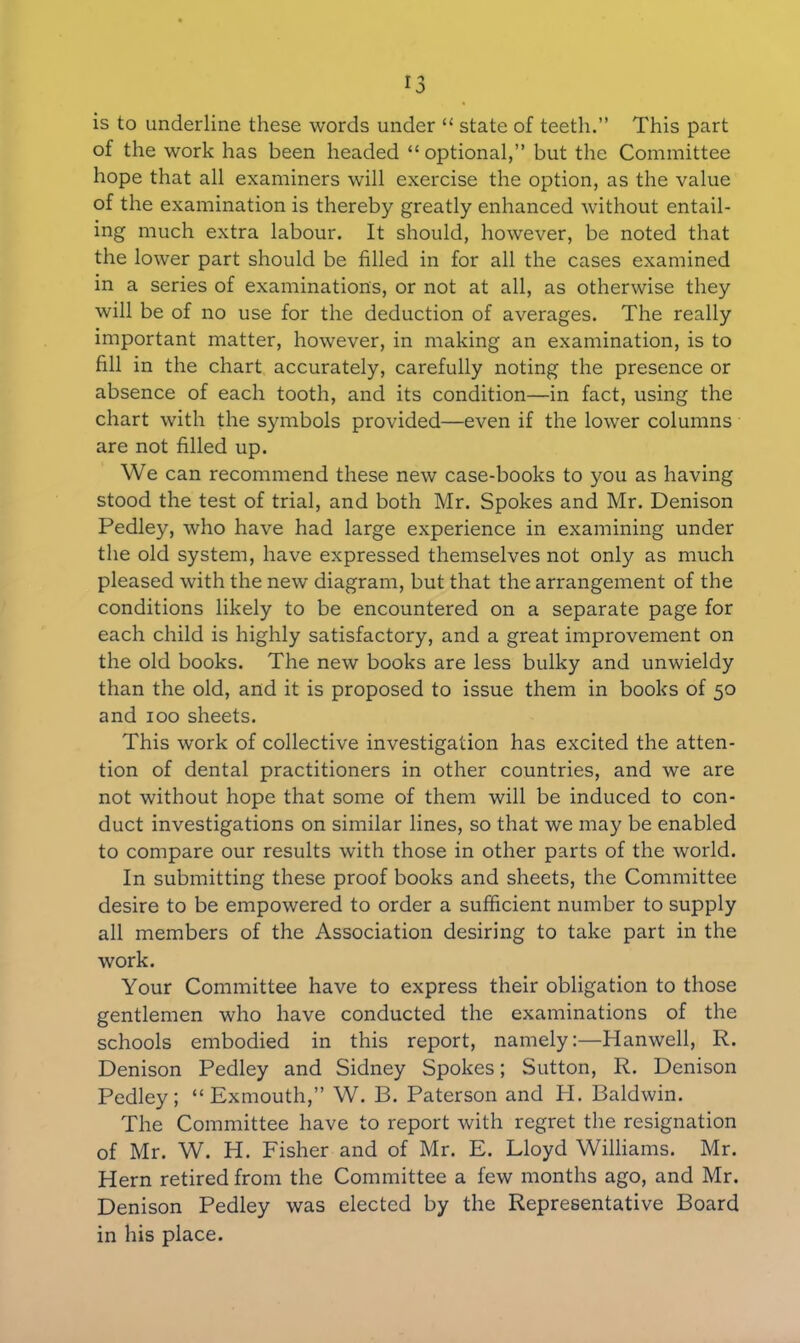 is to underline these words under “ state of teeth.” This part of the work has been headed “ optional,” but the Committee hope that all examiners will exercise the option, as the value of the examination is thereby greatly enhanced without entail- ing much extra labour. It should, however, be noted that the lower part should be filled in for all the cases examined in a series of examinations, or not at all, as otherwise they will be of no use for the deduction of averages. The really important matter, however, in making an examination, is to fill in the chart accurately, carefully noting the presence or absence of each tooth, and its condition—in fact, using the chart with the symbols provided—even if the lower columns are not filled up. We can recommend these new case-books to you as having stood the test of trial, and both Mr. Spokes and Mr. Denison Pedley, who have had large experience in examining under the old system, have expressed themselves not only as much pleased with the new diagram, but that the arrangement of the conditions likely to be encountered on a separate page for each child is highly satisfactory, and a great improvement on the old books. The new books are less bulky and unwieldy than the old, and it is proposed to issue them in books of 50 and 100 sheets. This work of collective investigation has excited the atten- tion of dental practitioners in other countries, and we are not without hope that some of them will be induced to con- duct investigations on similar lines, so that we may be enabled to compare our results with those in other parts of the world. In submitting these proof books and sheets, the Committee desire to be empowered to order a sufficient number to supply all members of the Association desiring to take part in the work. Your Committee have to express their obligation to those gentlemen who have conducted the examinations of the schools embodied in this report, namely:—Hanwell, R. Denison Pedley and Sidney Spokes; Sutton, R. Denison Pedley; “Exmouth,” W. B. Paterson and PI. Baldwin. The Committee have to report with regret the resignation of Mr. W. H. Fisher and of Mr. E. Lloyd Williams. Mr. Hern retired from the Committee a few months ago, and Mr. Denison Pedley was elected by the Representative Board in his place.