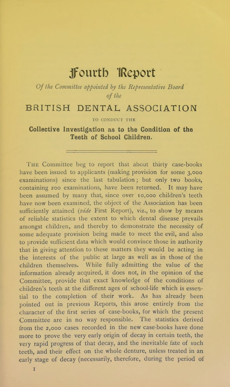 Of the Committee appointed by the Representative Board of the BRITISH DENTAL ASSOCIATION TO CONDUCT THE Collective Investigation as to the Condition of the Teeth of School Children. The Committee beg to report that about thirty case-books have been issued to applicants (making provision for some 3,000 examinations) since the last tabulation; but only two books, containing 200 examinations, have been returned. It may have been assumed by many that, since over 10,000 children’s teeth have now been examined, the object of the Association has been sufficiently attained (vide First Report), viz., to show by means of reliable statistics the extent to which dental disease prevails amongst children, and thereby to demonstrate the necessity of some adequate provision being made to meet the evil, and also to provide sufficient data which would convince those in authority that in giving attention to these matters they would be acting in the interests of the public at large as well as in those of the children themselves. While fully admitting the value of the information already acquired, it does not, in the opinion of the Committee, provide that exact knowledge of the conditions of children’s teeth at the different ages of school-life which is essen- tial to the completion of their work. As has already been pointed out in previous Reports, this arose entirely from the character of the first series of case-books, for which the present Committee are in no way responsible. The statistics derived from the 2,000 cases recorded in the new case-books have done more to prove the very early origin of decay in certain teeth, the very rapid progress of that decay, and the inevitable fate of such teeth, and their effect on the whole denture, unless treated in an early stage of decay (necessarily, therefore, during the period of