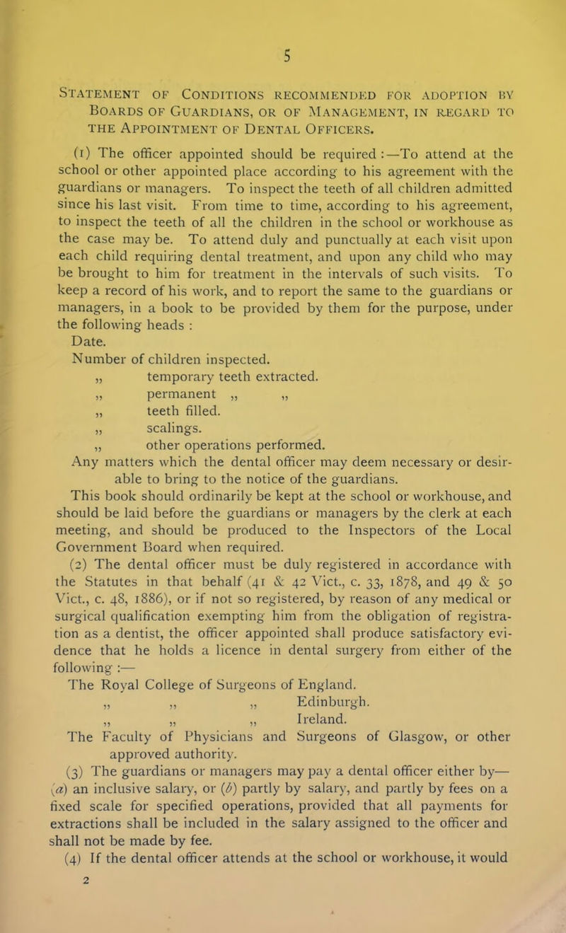 Statement of Conditions recommended for adoption by Boards of Guardians, or of Management, in regard to the Appointment of Dental Officers. (1) The officer appointed should be required :—To attend at the school or other appointed place according to his agreement with the guardians or managers. To inspect the teeth of all children admitted since his last visit. From time to time, according to his agreement, to inspect the teeth of all the children in the school or workhouse as the case may be. To attend duly and punctually at each visit upon each child requiring dental treatment, and upon any child who may be brought to him for treatment in the intervals of such visits. To keep a record of his work, and to report the same to the guardians or managers, in a book to be provided by them for the purpose, under the following heads : Date. Number of children inspected. „ temporary teeth extracted. „ permanent „ „ „ teeth filled. „ scalings. „ other operations performed. Any matters which the dental officer may deem necessary or desir- able to bring to the notice of the guardians. This book should ordinarily be kept at the school or workhouse, and should be laid before the guardians or managers by the clerk at each meeting, and should be produced to the Inspectors of the Local Government Board when required. (2) The dental officer must be duly registered in accordance with the Statutes in that behalf (41 & 42 Viet., c. 33, 1878, and 49 & 50 Viet., c. 48, 1886), or if not so registered, by reason of any medical or surgical qualification exempting him from the obligation of registra- tion as a dentist, the officer appointed shall produce satisfactory evi- dence that he holds a licence in dental surgery from either of the following :— The Royal College of Surgeons of England. „ „ „ Edinburgh. „ „ „ Ireland. The Faculty of Physicians and Surgeons of Glasgow, or other approved authority. (3) The guardians or managers may pay a dental officer either by— (,a) an inclusive salary, or (b) partly by salary, and partly by fees on a fixed scale for specified operations, provided that all payments for extractions shall be included in the salary assigned to the officer and shall not be made by fee. (4) If the dental officer attends at the school or workhouse, it would 2