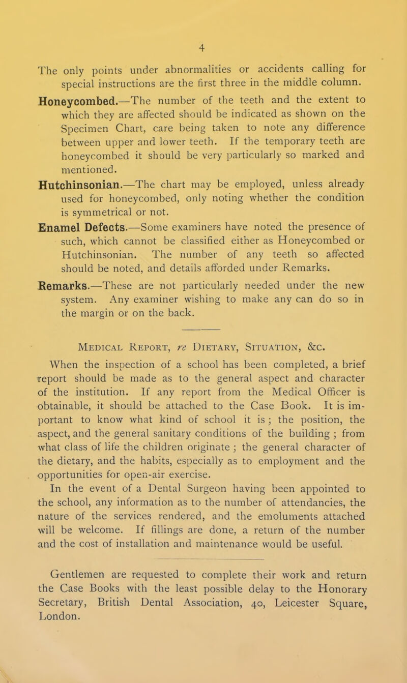 The only points under abnormalities or accidents calling for special instructions are the first three in the middle column. Honeycombed.—The number of the teeth and the extent to which they are affected should be indicated as shown on the Specimen Chart, care being taken to note any difference between upper and lower teeth. If the temporary teeth are honeycombed it should be very particularly so marked and mentioned. Hutchinsonian.—The chart may be employed, unless already used for honeycombed, only noting whether the condition is symmetrical or not. Enamel Defects.—Some examiners have noted the presence of such, which cannot be classified either as Honeycombed or Hutchinsonian. The number of any teeth so affected should be noted, and details afforded under Remarks. Remarks.—These are not particularly needed under the new system. Any examiner wishing to make any can do so in the margin or on the back. Medical Report, re Dietary, Situation, &c. When the inspection of a school has been completed, a brief report should be made as to the general aspect and character of the institution. If any report from the Medical Officer is obtainable, it should be attached to the Case Book. It is im- portant to know what kind of school it is ; the position, the aspect, and the general sanitary conditions of the building ; from what class of life the children originate ; the general character of the dietary, and the habits, especially as to employment and the opportunities for open-air exercise. In the event of a Dental Surgeon having been appointed to the school, any information as to the number of attendancies, the nature of the services rendered, and the emoluments attached will be welcome. If fillings are done, a return of the number and the cost of installation and maintenance would be useful. Gentlemen are requested to complete their work and return the Case Books with the least possible delay to the Honorary Secretary, British Dental Association, 40, Leicester Square, London.