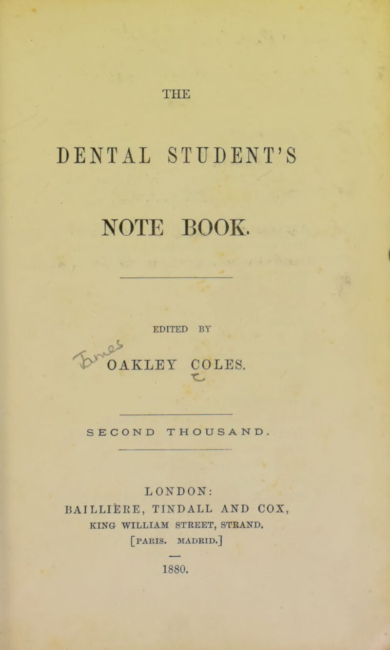 DENTAL STUDENT’S NOTE BOOK. EDITED OAKLET BY COLES. SECOND THOUSAND. LONDON: BAILLIERE, TINDALL AND COX, KING WILLIAM STREET, STRAND. [PARIS. MADRID.] 1880.