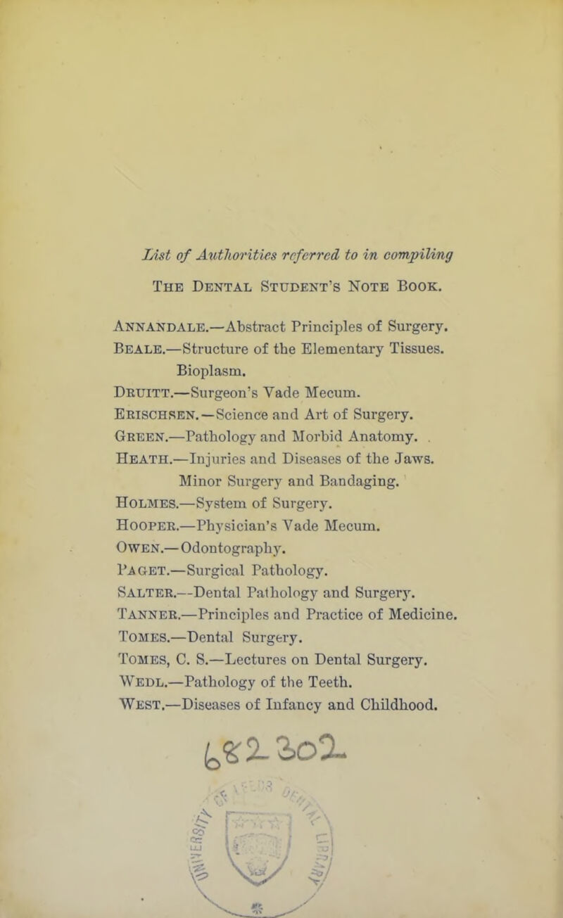The Dental Student’s Note Book. Annandale.—Abstract Principles of Surgery. Beale.—Structure of the Elementary Tissues. Bioplasm. Druitt.—Surgeon’s Vade Mecum. Erischren.—Science and Art of Surgery. Green.—Pathology and Morbid Anatomy. Heath.—Injuries and Diseases of the Jaws. Minor Surgery and Bandaging. Holmes.—System of Surgery. Hooper.—Physician’s Vade Mecum. Owen.— Odontography. Paget.—Surgical Pathology. Salter.—Dental Pathology and Surgery. Tanner.—Principles and Practice of Medicine. Tomes.—Dental Surgery. Tomes, C. S.—Lectures on Dental Surgery. Wedl.—Pathology of the Teeth. West.—Diseases of Infancy and Childhood.