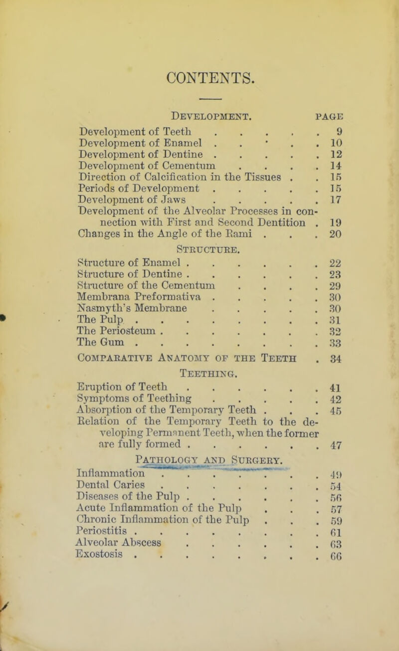 CONTENTS. Development. page Development of Teeth 9 Development of Enamel . . * . .10 Development of Dentine 12 Development of Cementum . . . . 14- Direction of Calcification in the Tissues . .15 Periods of Development 15 Development of Jaws 17 Development of the Alveolar Processes in con- nection with First and Second Dentition . 19 Changes in the Angle of the Eami . . .20 Structure. Structure of Enamel 22 Structure of Dentine 23 Structure of the Cementum . . . .29 Membrana Preformativa 30 Nasmyth’s Membrane 30 The Pulp 31 The Periosteum .32 The Gum 33 Comparative Anatomy of the Teeth . 34 Teething. Eruption of Teeth 41 Symptoms of Teething 42 Absorption of the Temporary Teeth . . .45 Eelation of the Temporary Teeth to the de- veloping Permanent Teeth, when the former are fully formed 47 Pathology and Surgery. Inflammation . . . T** 7* . 49 Dental Caries . 54 Diseases of the Pulp 53 Acute Inflammation of the Pulp . . .57 Chronic Inflammation of the Pulp . . .59 Periostitis 31 Alveolar Abscess 33 Exostosis