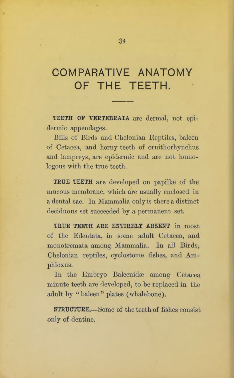 COMPARATIVE ANATOMY OF THE TEETH. TEETH OF VERTEBRATA are dermal, not epi- dermic appendages. Bills of Birds and Chelonian Reptiles, baleen of Cetacea, and horny teeth of ornithorhynchus and lampreys, are epidermic and are not homo- logous with the true teeth. TRUE TEETH are developed on papilla of the mucous membrane, which are usually enclosed in a dental sac. In Mammalia only is there a distinct deciduous set succeeded by a permanent set. TRUE TEETH ARE ENTIRELY ABSENT in most of the Edentata, in some adult Cetacea, and monotremata among Mammalia. In all Birds, Chelonian reptiles, cyclostome fishes, and Am- phioxus. In the Embryo Balcenidse among Cetacea minute teeth are developed, to be replaced in the adult by “baleen” plates (whalebone). STRUCTURE.—Some of the teeth of fishes consist only of dentine.