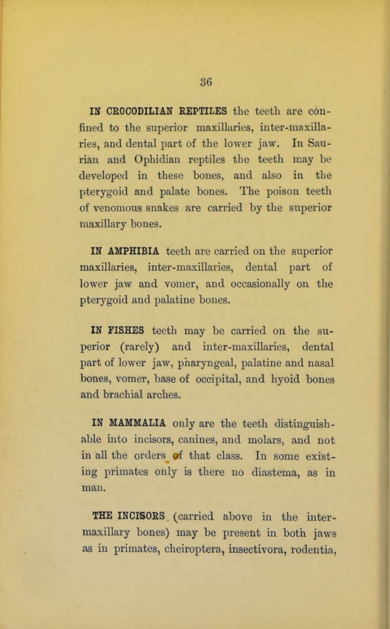 3G IN CROCODILIAN REPTILES the teeth are con- fined to the superior maxillaries, inter-maxilla- ries, and dental part of the lower jaw. In Sau- rian and Ophidian reptiles the teeth may be developed in these bones, and also in the pterygoid and palate bones. The poison teeth of venomous snakes are carried by the superior maxillary bones. IN AMPHIBIA teeth are carried on the superior maxillaries, inter-maxillaries, dental part of lower jaw and vomer, and occasionally on the pterygoid and palatine bones. IN FISHES teeth may be carried on the su- perior (rarely) and inter-maxillaries, dental part of lower jaw, pharyngeal, palatine and nasal bones, vomer, base of occipital, and hyoid bones and brachial arches. IN MAMMALIA only are the teeth distinguish- able into incisors, canines, and molars, and not in all the orders that class. In some exist- ing primates only is there no diastema, as in man. THE INCISORS, (carried above in the inter- maxillary bones) may be present in both jaws as in primates, cheiroptera, insectivora, rodentia,