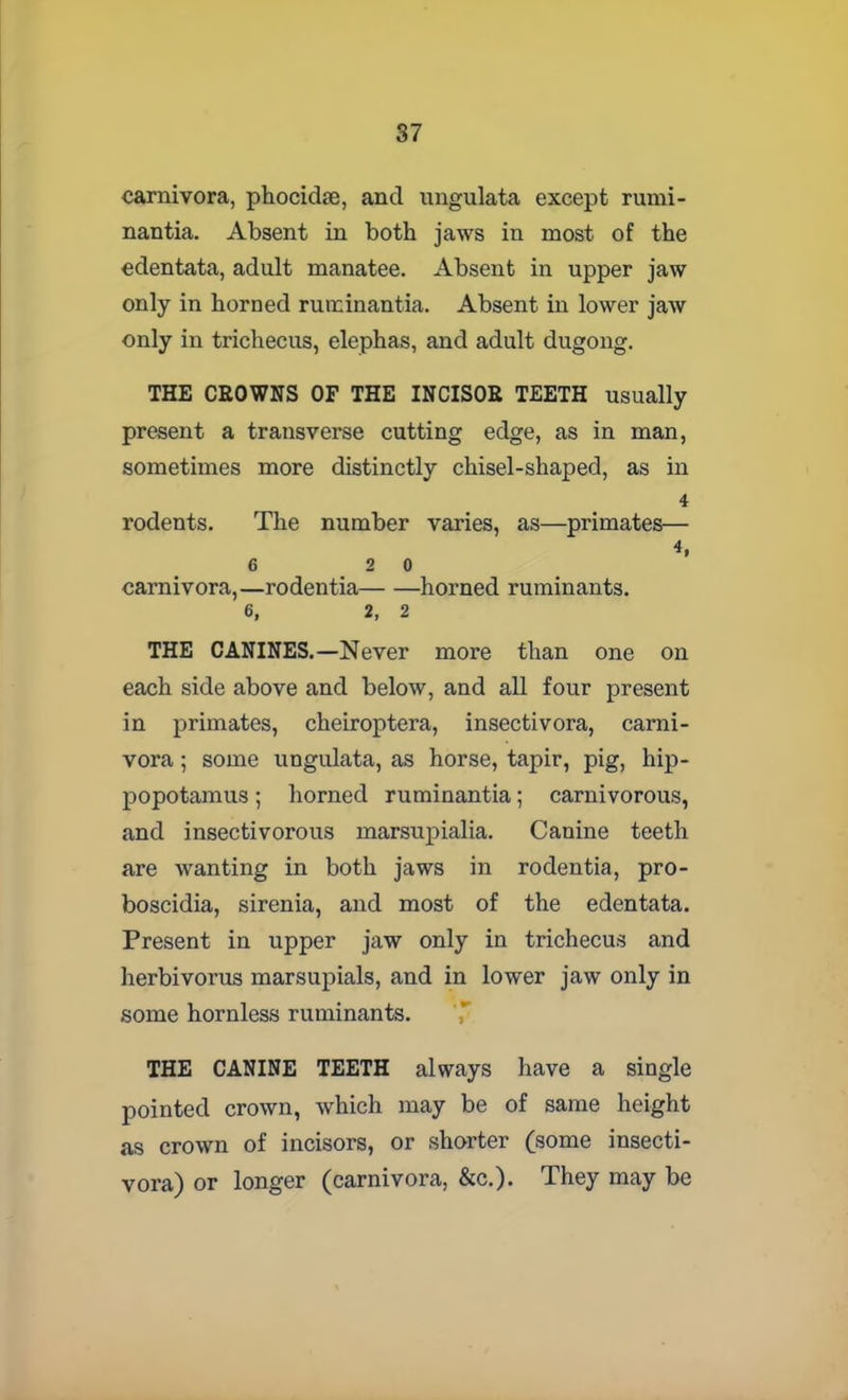 carnivora, phocidte, and ungulata except rumi- nantia. Absent in both jaws in most of the edentata, adult manatee. Absent in upper jaw only in horned ruminantia. Absent in lower jaw only in trichecus, elephas, and adult dugong. THE CROWNS OF THE INCISOR TEETH usually present a transverse cutting edge, as in man, sometimes more distinctly chisel-shaped, as in 4 rodents. The number varies, as—primates— 4, 6 2 0 carnivora,—rodentia horned ruminants. 6, 2, 2 THE CANINES.—Never more than one on each side above and below, and all four present in primates, cheiroptera, insectivora, carni- vora ; some ungulata, as horse, tapir, pig, hip- popotamus ; horned ruminantia; carnivorous, and insectivorous marsupialia. Canine teeth are wanting in both jaws in rodentia, pro- boscidia, sirenia, and most of the edentata. Present in upper jaw only in trichecus and herbivorus marsupials, and in lower jaw only in some hornless ruminants. THE CANINE TEETH always have a single pointed crown, which may be of same height as crown of incisors, or shorter (some insecti- vora) or longer (carnivora, &c.). They may be