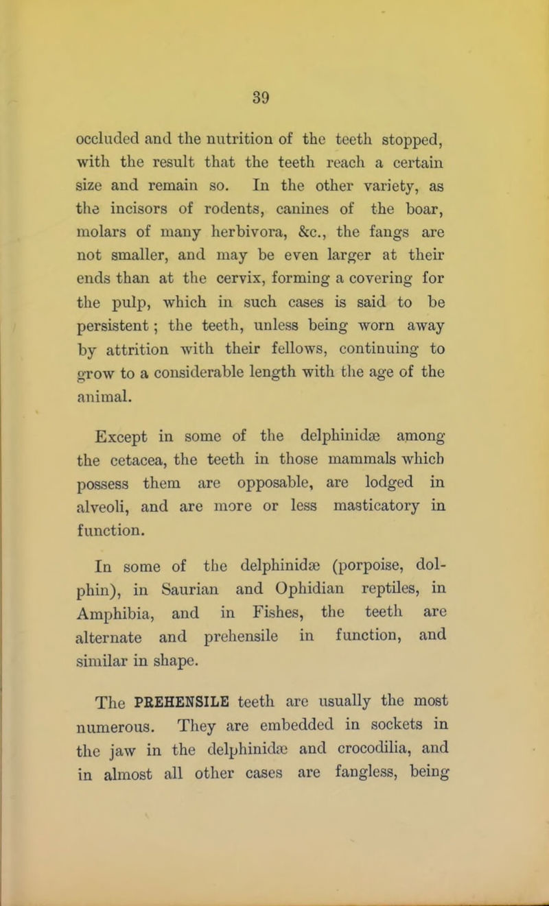 occluded and the nutrition of the teeth stopped, with the result that the teeth reach a cei’tain size and remain so. In the other variety, as the incisors of rodents, canines of the boar, molars of many herbivora, &c., the fangs are not smaller, and may be even larger at their ends than at the cervix, forming a covering for the pulp, which in such cases is said to be persistent; the teeth, unless being worn away by attrition with their fellows, continuing to grow to a considerable length with the age of the animal. Except in some of the delphinidse among- the cetacea, the teeth in those mammals which possess them are opposable, are lodged in alveoli, and are more or less masticatory in function. In some of the delphinidse (porpoise, dol- phin), in Saurian and Ophidian reptiles, in Amphibia, and in Fishes, the teeth are alternate and prehensile in function, and similar in shape. The PREHENSILE teeth are usually the most numerous. They are embedded in sockets in the jaw in the delphinidse and crocodilia, and in almost all other cases are fangless, being