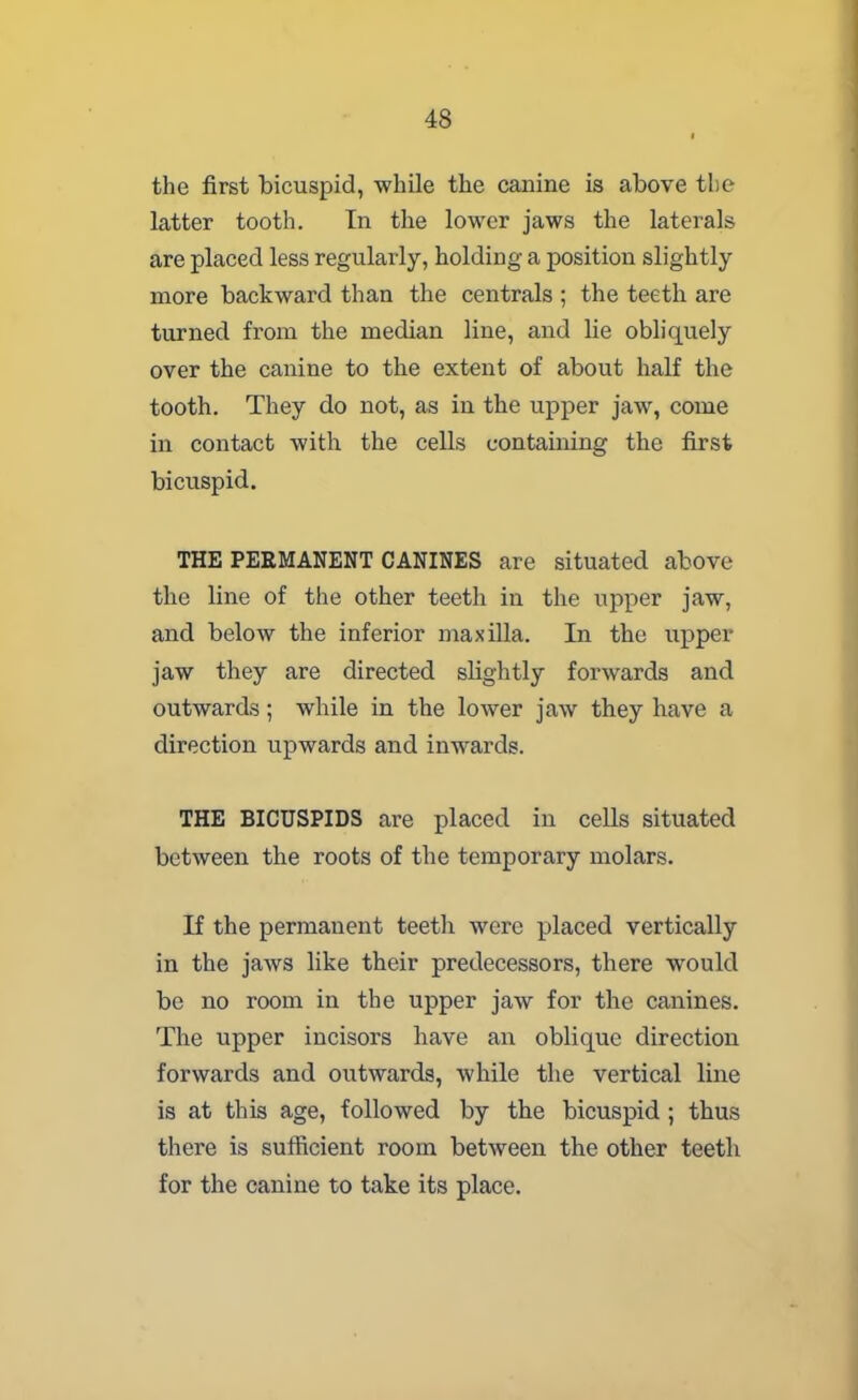 the first bicuspid, while the canine is above the latter tooth. In the lower jaws the laterals are placed less regularly, holding a position slightly more backward than the centrals ; the teeth are turned from the median line, and lie obliquely over the canine to the extent of about half the tooth. They do not, as in the upper jaw, come in contact with the cells containing the first bicuspid. THE PERMANENT CANINES are situated above the line of the other teeth in the upper jaw, and below the inferior maxilla. In the upper jaw they are directed slightly forwards and outwards; while in the lower jaw they have a direction upwards and inwards. THE BICUSPIDS are placed in cells situated between the roots of the temporary molars. If the permanent teeth were placed vertically in the jaws like their predecessors, there would be no room in the upper jaw for the canines. The upper incisors have an oblique direction forwards and outwards, while the vertical line is at this age, followed by the bicuspid ; thus there is sufficient room between the other teeth for the canine to take its place.