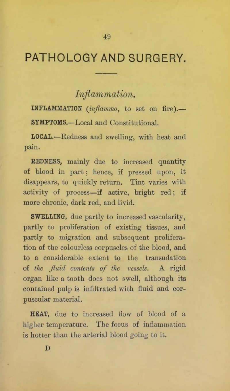 PATHOLOGY AND SURGERY. Inflammation. INFLAMMATION (inflammo, to set on fire).— SYMPTOMS.—Local and Constitutional. LOCAL.—Redness and swelling, with heat and pain. REDNESS, mainly due to increased quantity of blood in part; hence, if pressed upon, it disappears, to quickly return. Tint varies with activity of process—if active, bright red; if more chronic, dark red, and livid. SWELLING, due partly to increased vascularity, partly to proliferation of existing tissues, and partly to migration and subsequent prolifera- tion of the colourless corpuscles of the blood, and to a considerable extent to the transudation of the fluid contents of the vessels. A rigid organ like a tooth does not swell, although its contained pulp is infiltrated with fluid and cor- puscular material. HEAT, due to increased flow of blood of a higher temperature. The focus of inflammation is hotter than the arterial blood going to it. D