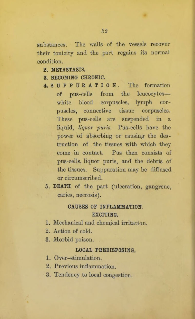 substances. The walls of the vessels recover their tonicity and the part regains its normal condition. 2. METASTASIS. 3. BECOMING CHRONIC. 4. SUPPURATION. The formation of pus-cells from the leucocytes— white blood corpuscles, lymph cor- puscles, connective tissue corpuscles. These pus-cells are suspended in a liquid, liquor puris. Pus-cells have the power of absorbing or causing the des- truction of the tissues with which they come in contact. Pus then consists of pus-cells, liquor puris, and the debris of the tissues. Suppuration may be diffused or circumscribed. 5. DEATH of the part (ulceration, gangrene, caries, necrosis). CAUSES OF INFLAMMATION. EXCITING. 1. Mechanical and chemical irritation. 2. Action of cold. 3. Morbid poison. LOCAL PREDISPOSING. 1. Over-stimulation. 2. Previous inflammation. 3. Tendency to local congestion.