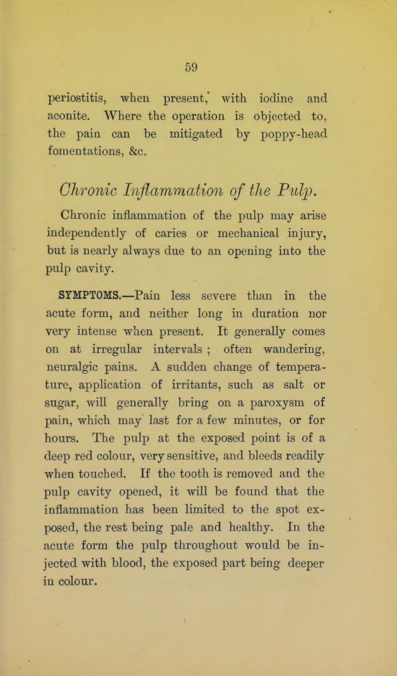 periostitis, when present,' with iodine and aconite. Where the operation is objected to, the pain can be mitigated by poppy-head fomentations, &c. Chronic Inflammation of the Pulp. Chronic inflammation of the pulp may arise independently of caries or mechanical injury, but is nearly always due to an opening into the pulp cavity. SYMPTOMS.—Pain less severe than in the acute form, and neither long in duration nor very intense when present. It generally comes on at irregular intervals ; often wandering, neuralgic pains. A sudden change of tempera- ture, application of irritants, such as salt or sugar, will generally bring on a paroxysm of pain, which may last for a few minutes, or for hours. The pulp at the exposed point is of a deep red colour, very sensitive, and bleeds readily when touched. If the tooth is removed and the pulp cavity opened, it will be found that the inflammation has been limited to the spot ex- posed, the rest being pale and healthy. In the acute form the pulp throughout would be in- jected with blood, the exposed part being deeper in colour. I