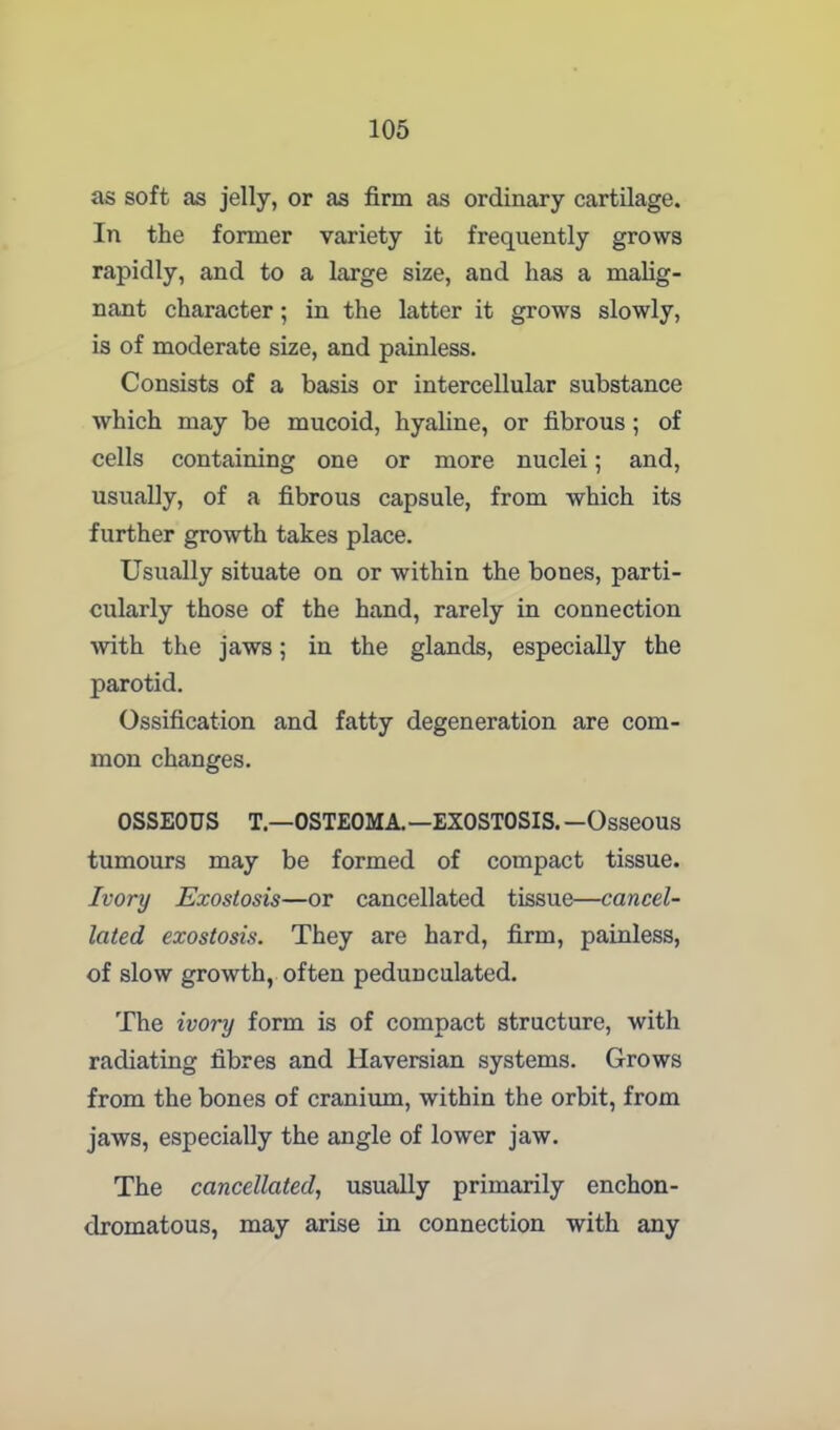as soft as jelly, or as firm as ordinary cartilage. In the former variety it frequently grows rapidly, and to a large size, and has a malig- nant character ; in the latter it grows slowly, is of moderate size, and painless. Consists of a basis or intercellular substance which may be mucoid, hyaline, or fibrous ; of cells containing one or more nuclei; and, usually, of a fibrous capsule, from which its further growth takes place. Usually situate on or within the bones, parti- cularly those of the hand, rarely in connection ■with the jaws; in the glands, especially the parotid. Ossification and fatty degeneration are com- mon changes. OSSEOUS T—OSTEOMA.—EXOSTOSIS. —Osseous tumours may be formed of compact tissue. Ivory Exostosis—or cancellated tissue—cancel- lated exostosis. They are hard, firm, painless, of slow growth, often pedunculated. The ivory form is of compact structure, with radiating fibres and Haversian systems. Grows from the bones of cranium, within the orbit, from jaws, especially the angle of lower jaw. The cancellated, usually primarily enchon- dromatous, may arise in connection with any