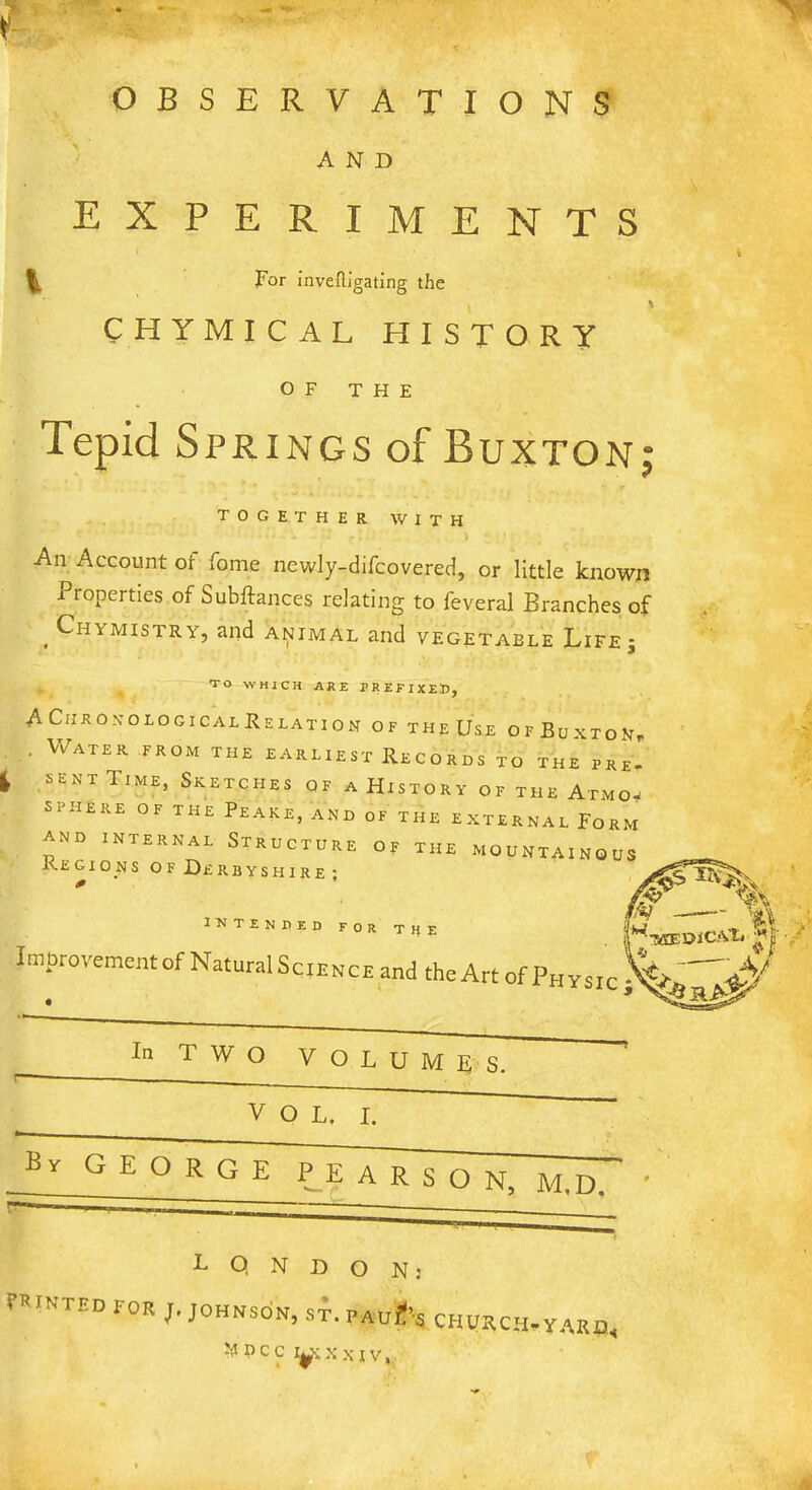 r >5 OBSERVATIONS AND EXPERIMENTS ^ For inveftigating the CHYMICAL HISTORY OF THE Tepid Springs of Buxton; together with An Account of fome newly-difcovered, or little known -Properties of Substances relating to feveral Branches of , Chymistry, and animal and vegetable Life; TO WHICH ARE PREFIXED, ACiikonolocicalRelation of the Use OF BuXTOKp . Water from the earliest Records to the pre- sent Time, Sketches of a History of the Atmo- SPHERE OF THE PEAKE, AND OF THE EXTERNAL FORM and internal Structure of the mountainous Regions of Derbyshire• * intended for the Improvement of Natural S Saelmovl Jfr ■/ * - .V cience and the Art of Physic In TWO VOLUMES. VOL. I. By GEORGE PEARSON, M.D. T Q N D O N: Printed for j. Johnson, st. pauIJ’s churcm-yarq. n c c i^\ xxiv,