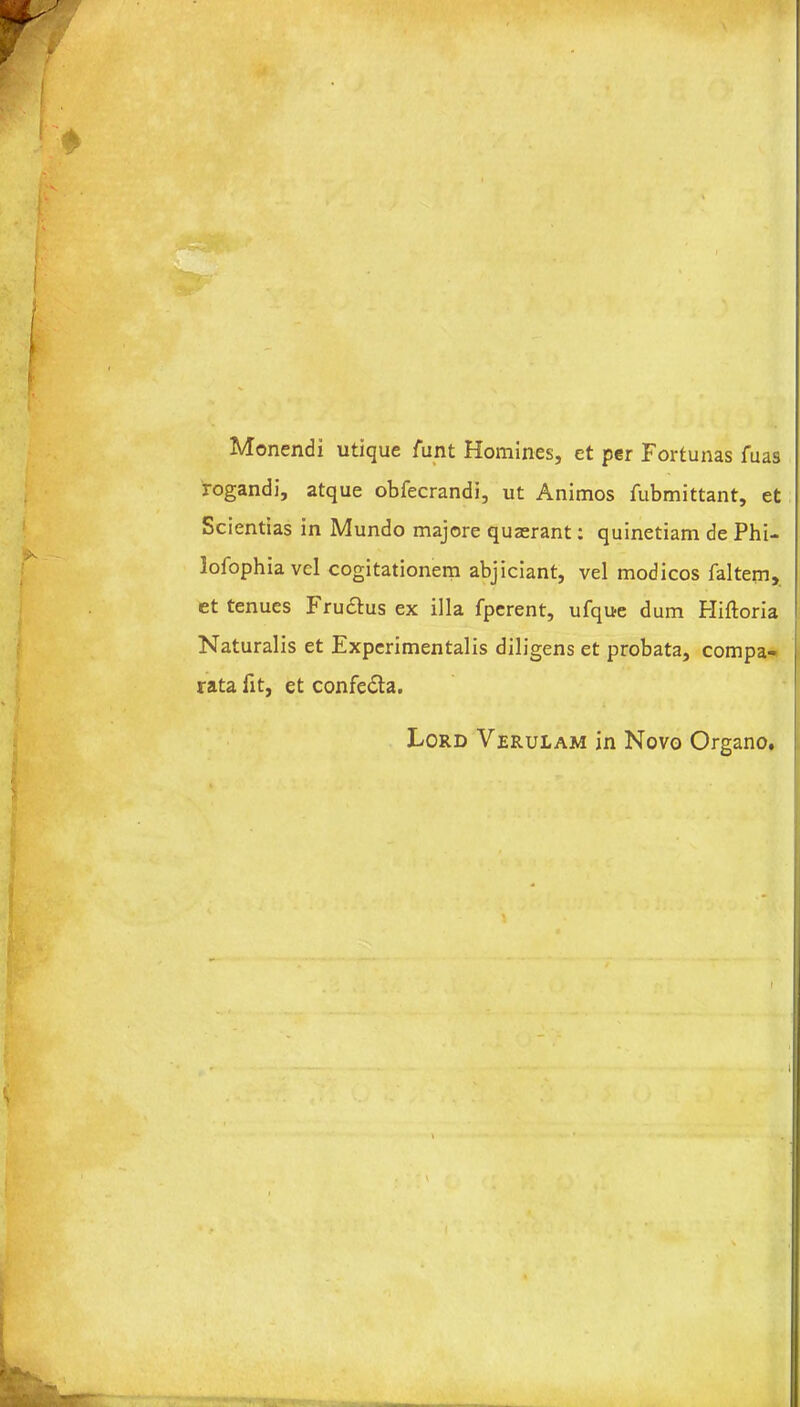 Monendi utique funt Homines, et per Fortunas fuas rogandi, atque obfecrandi, ut Animos fubmittant, et Scientias in Mundo majore quaerant: quinetiam de Phi- lofophia vel cogitationem abjiciant, vel modicos faltem, et tenues Frudtus ex ilia fperent, ufque dum Hiftoria Naturalis et Experimentalis diligens et probata, compa- rata fit, et confedta. Lord Verulam in Novo Organo,
