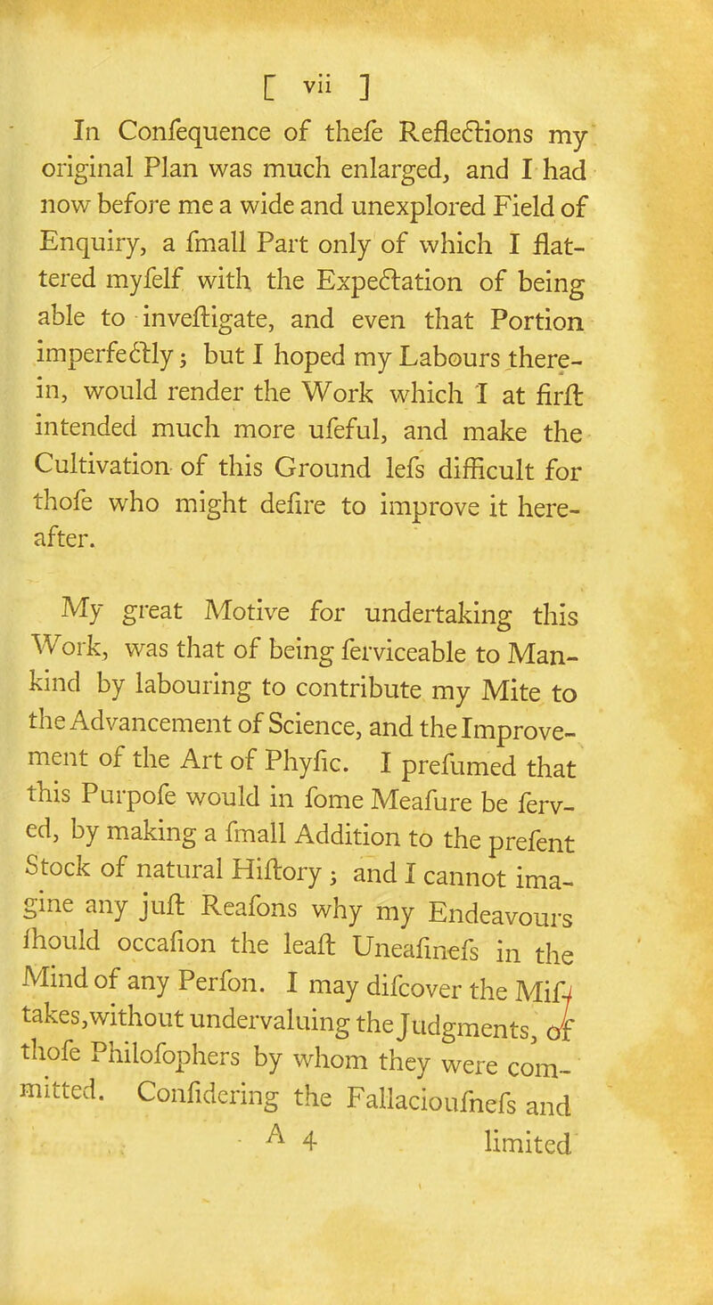 Iii Confequence of thefe Reflexions my original Plan was much enlarged, and I had now before me a wide and unexplored Field of Enquiry, a fmall Part only of which I flat- tered myfelf with the Expectation of being able to inveftigate, and even that Portion imperfectly; but I hoped my Labours there- in, would render the Work which I at firfl intended much more ufeful, and make the Cultivation of this Ground lefs difficult for thofe who might deflre to improve it here- after. My great Motive for undertaking this Work, was that of being ferviceable to Man- kind by labouring to contribute my Mite to the Advancement of Science, and the Improve- ment or the Art of Phyflc. I prefumed that this Purpofe would in fome Meafure be ferv- ed, by making a fmall Addition to the prefent Stock of natural Hiftory • and I cannot ima- gine any juft Reafons why my Endeavours fhould occafion the leaft Uneafmefs in the Mind of any Perfon. I may difcover the Miff takes,without undervaluing the Tudmnents Jf thofe Philofophers by whom they were com muted. Confldering the Fallacioufnefs and ■ A 4 limited