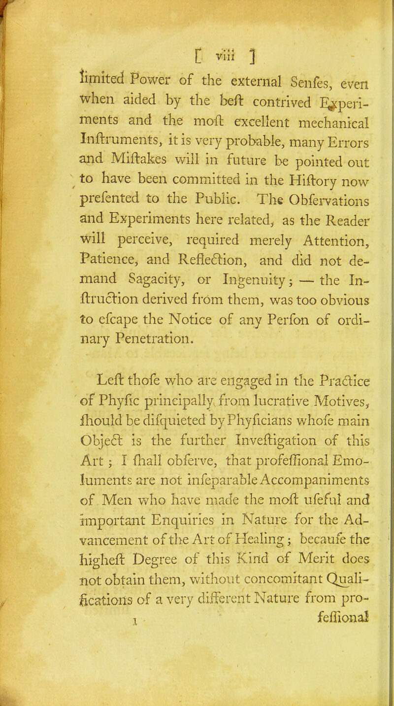 limited Power of the external Senfes, even when aided by the beft contrived Experi- ments and the moft excellent mechanical Inftruments, it is very probable, many Errors and Miftakes will in future be pointed out to have been committed in the Hiftory now prefented to the Public. The Obfervations and Experiments here related, as the Reader will perceive, required merely Attention, Patience, and Reflexion, and did not de- mand Sagacity, or Ingenuity; — the In- ftrucrion derived from them, was too obvious to efcape the Notice of any Perfon of ordi- nary Penetration. Left thofe who are engaged in the Pra&ice of Phyftc principally, from lucrative Motives, fhould bedifquieted byPhyficians whofe main Objecft is the further Xnveftigation of this Art; I fhall obferve, that profeffional Emo- luments are not infeparable Accompaniments of Men who have made the moft ufeful and Important Enquiries in Nature for the Ad- vancement of the Art of Healing; became the 1 higheft Degree of this Kind of Merit does not obtain them, without concomitant Quali- fications of a very different Nature from pro- i feffionaJ