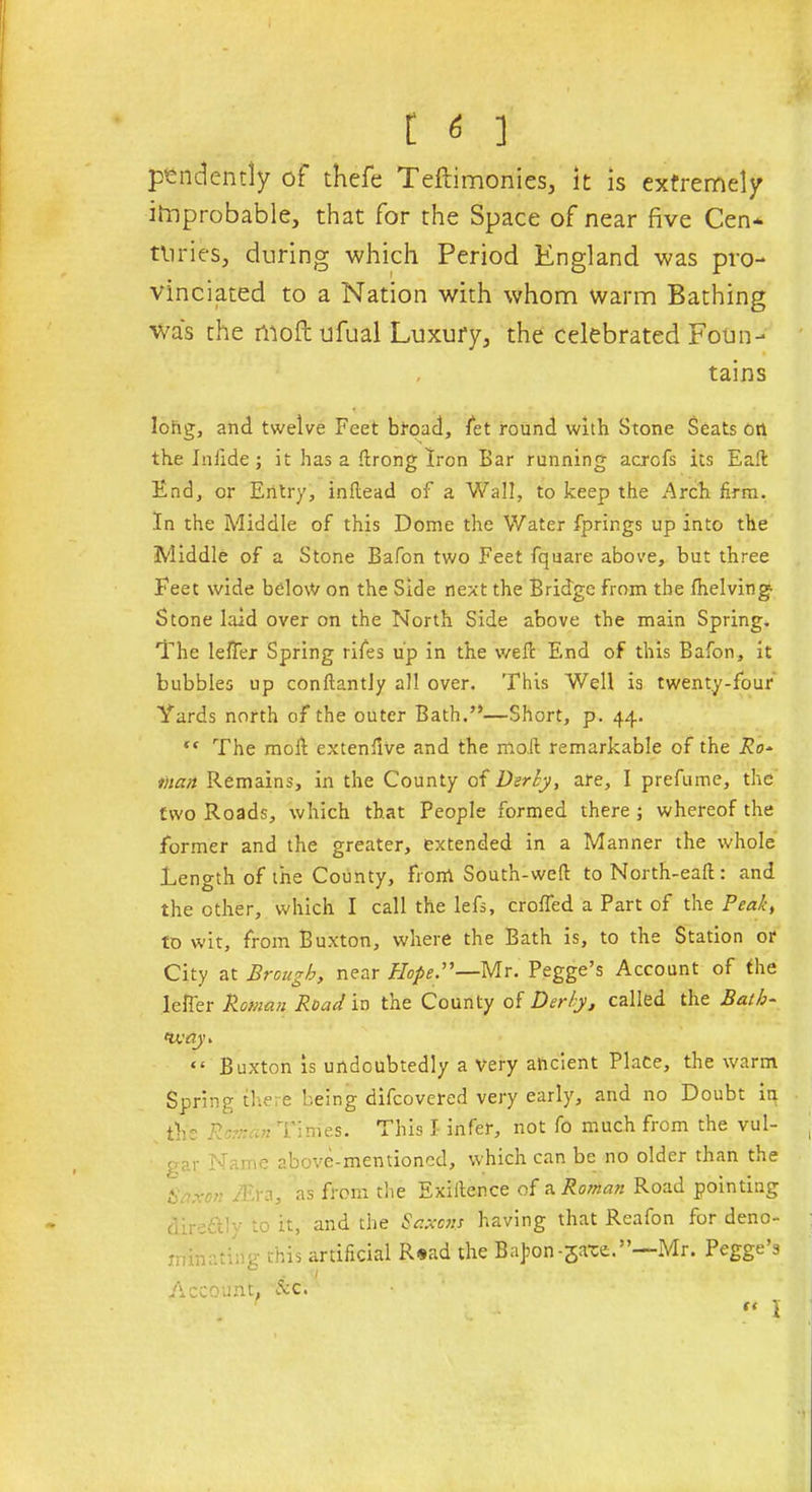 pendently of thefe Teilimonies, it is extremely improbable, that for the Space of near five Cen* tliries, during which Period England was pro- vinciated to a Nation with whom warm Bathing was the moftufual Luxury, the celebrated Foun- , tains long, and twelve Feet broad, let round with Stone Seats on the In fide; it has a drong Iron Bar running acrofs its Eaft End, or Entry, inftead of a Wall, to keep the Arch firm. In the Middle of this Dome the Water fprings up into the Middle of a Stone Bafon two Feet fquare above, but three Feet wide belo\V on the Side next the Bridge from the (helving- Stone laid over on the North Side above the main Spring. The lelfer Spring rifes up in the wed End of this Bafon, it bubbles up conftantly all over. This Well is twenty-four Yards north of the outer Bath.”—Short, p. 44. “ The mod extendve and the mod remarkable of the Ro- man Remains, in the County of Derby, are, I prefume, the two Roads, which that People formed there ; whereof the former and the greater, extended in a Manner the whole Length of the County, from South-wed to North-ead: and the other, which I call the lefs, eroded a Part of the Peak, to wit, from Buxton, where the Bath is, to the Station or City at Brough, near %.”-Mr. Pegge’s Account of the lefier Roman Road in the County of Derby, called the Baih- tv; tty > “ Buxton is undoubtedly a very ancient Place, the warm Spring there being difeovered very early, and no Doubt ip the Roman Times. This I infer, not fo much from the vul- gar Name above-mentioned, which can be no older than the £ /Era, as from the Exidence of a Roman Road pointing clirrTy to it, and the Saxons having that Reafon for deno- ininr?i;v this artificial R»ad the Bafon-sate.”—Mr. Pegge’s ■ / Account, ore. “ I