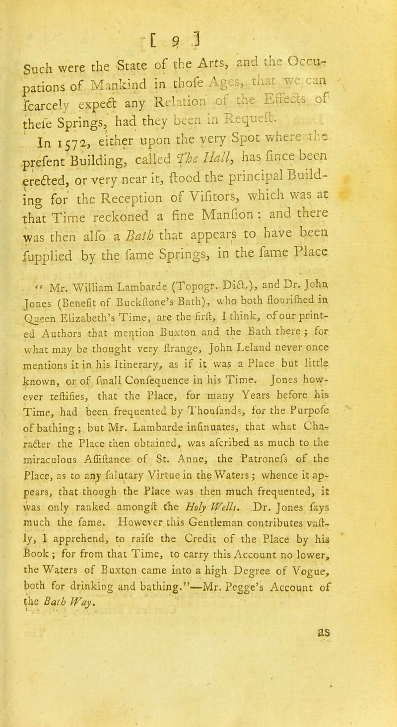 Such were the State of the Arts, and the Occu- pations of Mankind in thofe Ages, that we can fcarcely expedt any Relation or toe Eire-is of theie Springs, had they been in Requeft. In 1572, either upon the very Spot where tr.s prefent Building, called %he Hall, has fince been eredted, or very near it, flood the principal build- ing for the Reception of Vifitors, which was at that Time reckoned a fine Manfion : and there was then alfo a B.ath that appears to have been fupplied by the fame Springs, in the fame Place “ Mr. William Lambarde (Topogr. Did!.), and Dr. John, Jones (Benefit of Buckftone’s Bath), who both flouriihed in Queen Elizabeth’s Time, are the . firft, I think, of our print- ed Authors that mention Buxton and the Bath there ; for what may be thought very ferange, John Leland never once mentions it in his Itinerary, as if it was a Place but little known, or of fmall Confequence in his Time. Jones how- ever teftifies, that the Place, for many Years before his Time, had been frequented by Thousands, for the Purpofe of bathing; but Mr. Lambarde infinuates, that what C ha- ndler the Place then obtained, was aferibed as much to the miraculous Afiiftance of St. Anne, the Patronefs of the Place, as to any falutary Virtue in the Waters; whence it ap- pears, that though the Place was then much frequented, it was only ranked among!! the Holy Wells. Dr. Jones fays much the fame. However this Gentleman contributes vaft- ly, I apprehend, to raife the Credit of the Place by his Book; for from that Time, to carry this Account no lower, the Waters of Buxton came into a high Degree of Vogue, both for drinking and bathing.”—Mr. Pegge’s Account of the Bath Way. as