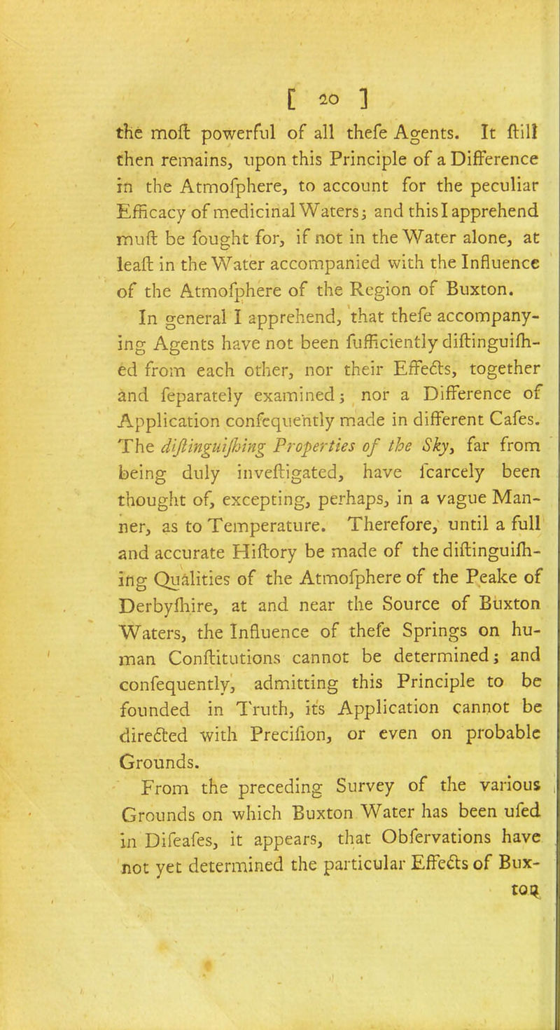 the moil powerful of all thefe Agents. It ftill then remains, upon this Principle of a Difference in the Atmofphere, to account for the peculiar Efficacy of medicinal Waters; and this I apprehend muff be fought for, if not in the Water alone, at leaft in the Water accompanied with the Influence of the Atmofphere of the Region of Buxton. In general I apprehend, that thefe accompany- ing Agents have not been fufficiently diftinguiffi- ed from each other, nor their Effects, together and feparately examined; nor a Difference of Application confcque'ntly made in different Cafes. The dijlinguijhing Properties of the Sky, far from being duly inveftigated, have icarcely been thought of, excepting, perhaps, in a vague Man- ner, as to Temperature. Therefore, until a full and accurate Hiftory be made of the diftinguiffi- Ing Qualities of the Atmofphere of the Peake of Derbyshire, at and near the Source of Buxton Waters, the Influence of thefe Springs on hu- man Conftitutions cannot be determined; and confequently, admitting this Principle to be founded in Truth, its Application cannot be direfted with Precifion, or even on probable Grounds. From the preceding Survey of the various , Grounds on which Buxton Water has been ufed in Difeafes, it appears, that Obfervations have not yet determined the particular Effe&s of Bux- ton